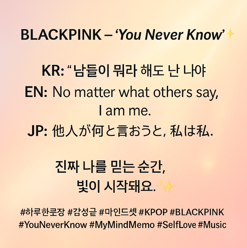 🎵BLACKPINK – ‘You Never Know’ ✨
 KR: “남들이 뭐라 해도 난 나야”
 EN: “No matter what others say, I am me.”
 JP: “他人が何と言おうと、私は私。”

🌟 진짜 나를 믿는 순간, 빛 (Light) 이 시작돼요.💝

#하루한문장 #감성글 #마인드셋 #KPOP #BLACKPINK #YouNeverKnow #MyMindMemo #SelfLove