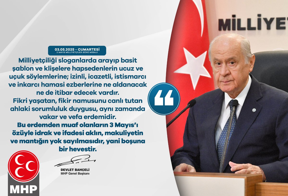 MHP_Bilgi's tweet photo. Milliyetçiliği sloganlarda arayıp basit şablon ve klişelere hapsedenlerin ucuz ve uçuk söylemlerine; izinli, icazetli, istismarcı ve inkarcı hamasi ezberlerine ne aldanacak ne de itibar edecek vardır. Fikri yaşatan, fikir namusunu canlı tutan ahlaki sorumluluk duygusu, aynı zamanda vakar ve vefa erdemidir.
Bu erdemden muaf olanların 3 Mayıs’ı özüyle idrak ve ifadesi aklın, makuliyetin ve mantığın yok sayılmasıdır, yani boşuna bir hevestir.

MHP Genel Başkanı
Devlet BAHÇELİ
