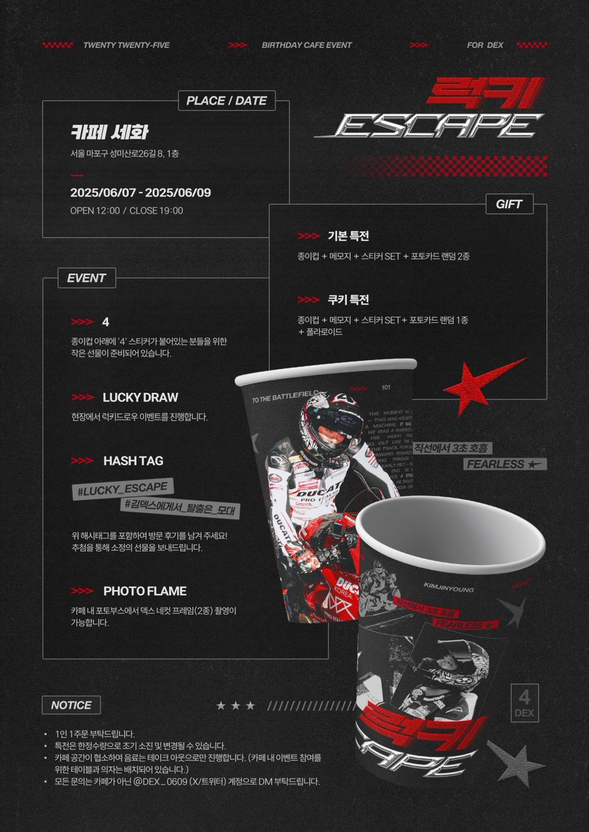 █◤◢◤◢◤◢◤◢◤◢◤◢◤◢◤◢█
🏍 𝟸𝟶𝟸𝟻 𝙳𝙴𝚇 𝙱𝙸𝚁𝚃𝙷𝙳𝙰𝚈 𝙲𝙰𝙵𝙴 𝙴𝚅𝙴𝙽𝚃

=͟͟͞͞   𝙇𝙐𝘾𝙆𝙔✮𝙀𝙎𝘾𝘼𝙋𝙀 

덱스의 생일을 맞아 카페 이벤트를 진행합니다 -

06.07 - 06.09
🏁 카페 세화 | 서울 마포구 성미산로26길 8, 1층
 
#LUCKY_ESCAPE
#김덱스에게서_탈출은_모대