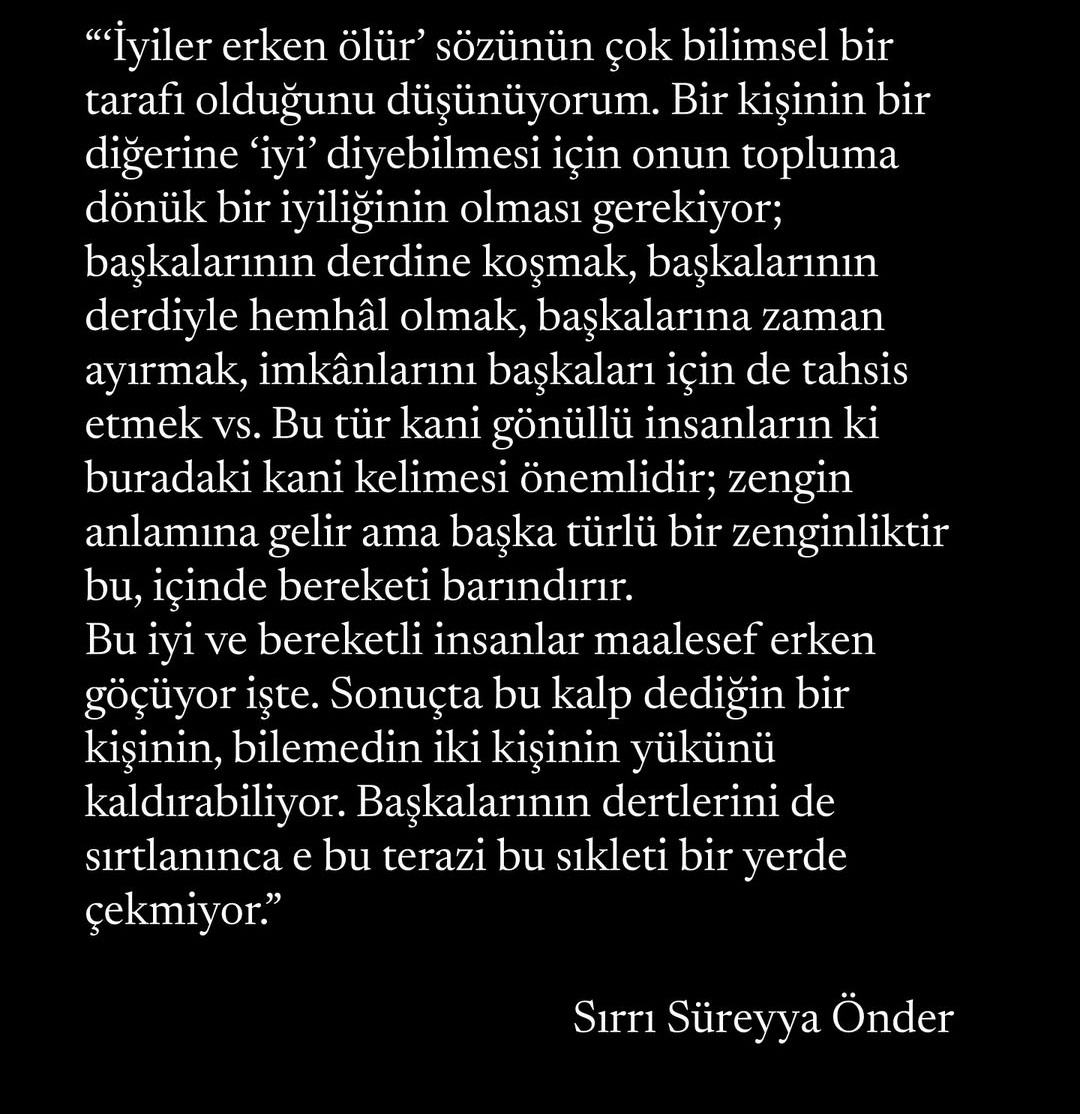 "....Bu iyi ve bereketli insanlar maalesef erken göçüyor işte. Sonuçta bu kalp dediğin bir kişinin, bilemedin iki kişinin yükünü kaldırabiliyor. Başkalarının dertlerini de sırtlanınca e bu terazi bu sikleti bir yerde çekmiyor."