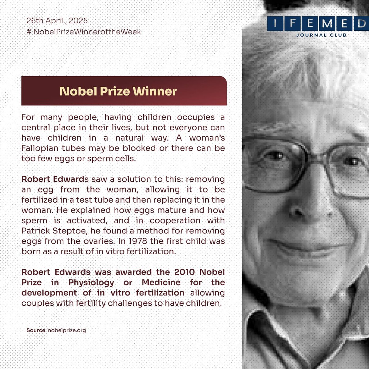 The Nobel Prize in Physiology or Medicine  was awarded to Robert Edwards in 2010.
He is the pioneer behind in vitro fertilization (IVF), a breakthrough that changed the lives of millions facing fertility challenges. With his work, the first IVF baby was born in 1978, offering