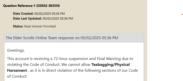 pain_axe's tweet photo. Got a 72 Hr Ban in @TESOnline for bagging..
Honestly this is such a pathetic rule. This honestly feels like the result of a Mass report but regardless of that I only dish out reciprical bags to those who did it first or if im just memeing around with friends. 
Ontop of that they are supposed to ask you to stop and continuing from there would result in your account  being actioned, Which did not happen(will source dev post below) If and when I recieve such message I always have complied, would have laughed of course, but wouldn't have been a problem to do. 

Even equating tea bagging to "Physcial Harrasment" is wild, really great way to water down what real world physical harrasment looks like and is disengenious.

More often than not, this rule gets used to weaponize the report system against others where the "victim" is actually the one instigating the behavior by doing the exact thing they are reporting you for. 

Why do we have a rule to empower these bad actors?