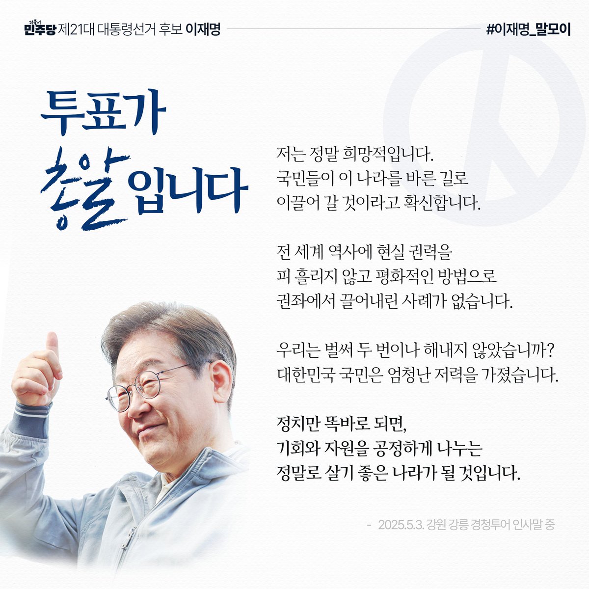 “저는 정말 희망적입니다. 국민들이 이 나라를 바른 길로 이끌어 갈 것이라고 확신합니다. 대한민국 국민은 엄청난 저력을 가졌습니다. 정치만 똑바로 되면, 기회와 자원을 공정하게 나누는 정말로 살기 좋은 나라가 될 것입니다.”

#이재명_말모이