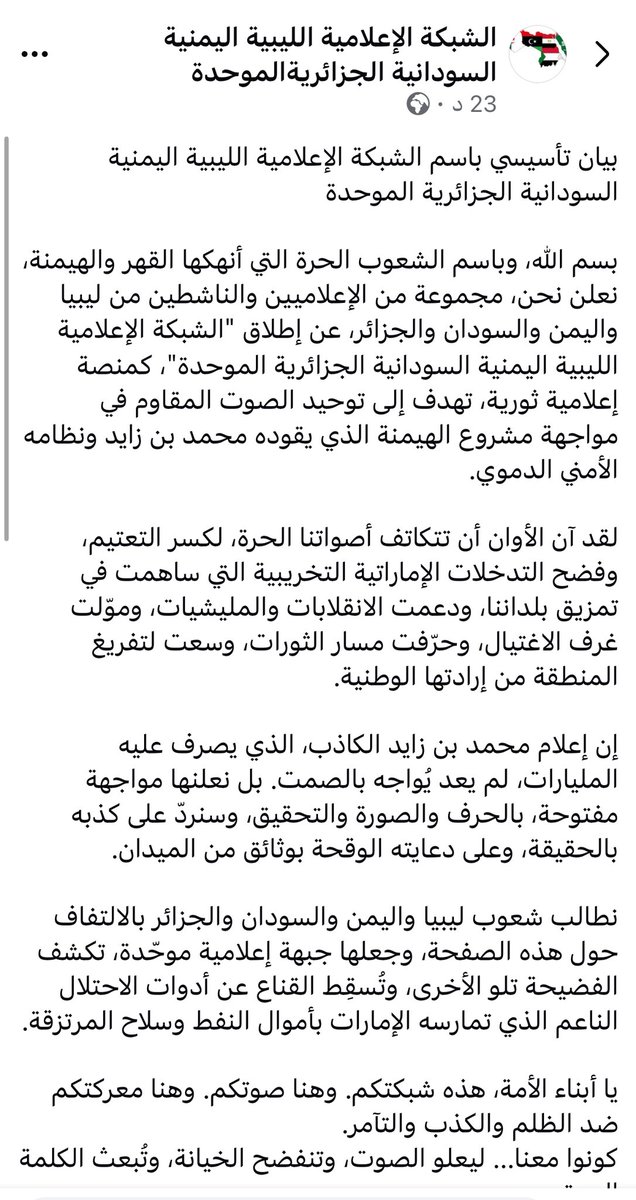 #عاجـــــــــــــــــــــــل 

بيان تأسيسي باسم الشبكة الإعلامية الليبية اليمنية السودانية الجزائرية الموحدة في مواجهة مشروع الهيمنة الذي يقوده محمد بن زايد ونظامه الأمني الدموي 

بسم الله، وباسم الشعوب الحرة التي أنهكها القهر والهيمنة، نعلن نحن، مجموعة من الإعلاميين والناشطين من