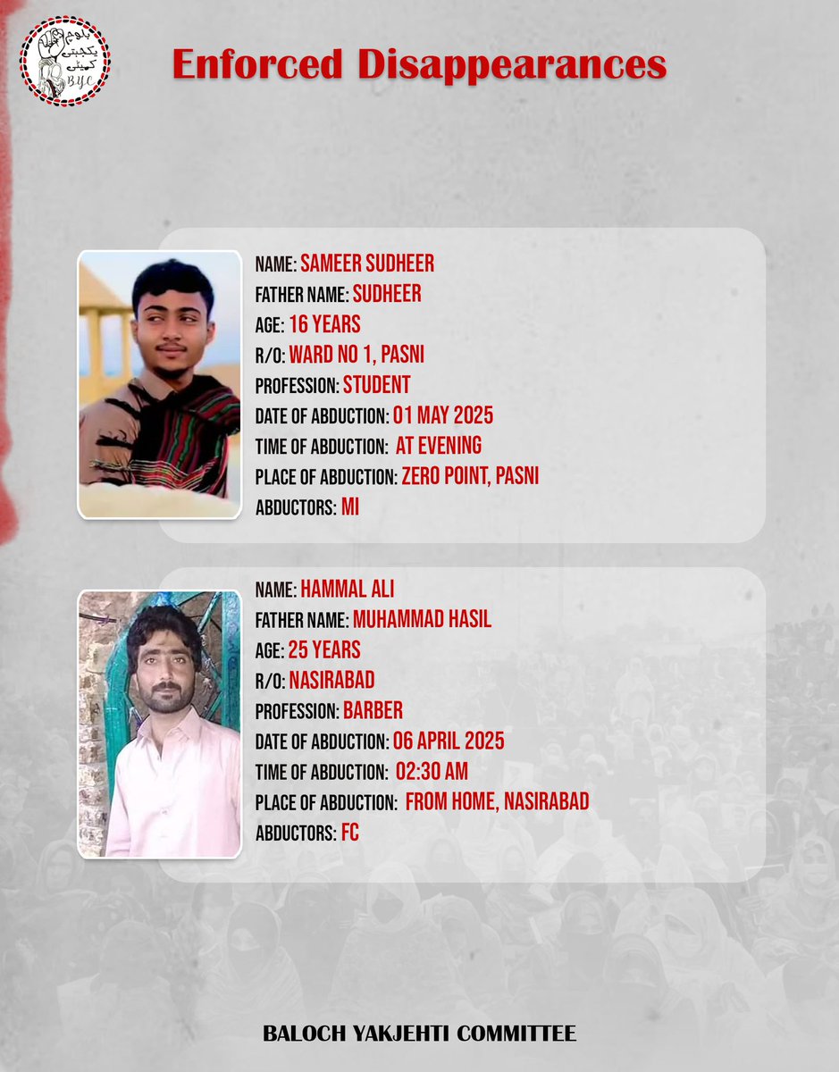 Name: Sameer Sudheer
Father Name: Sudheer
Age: 16 Years
R/o: Ward No 1, Pasni
Profession: Student 
Date of Abduction: 01 May 2025
Time of abduction:  At evening
Place of abduction: Zero Point, Pasni
Abductors: MI

Name: Hammal Ali
Father Name: Muhammad Hasil
Age: 25 years
R/o: