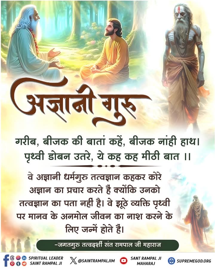 गरीब, बीजक की बातां कहें, बीजक नांही हाथ। पृथ्वी डोबन उतरे, ये कह कह मीठी बात ।।

वे अज्ञानी धर्मगुरू तत्वज्ञान कहकर कोरे अज्ञान का प्रचार करते हैं क्योंकि उनको तत्वज्ञान का पता नहीं है। वे झूठे व्यक्ति पृथ्वी पर मानव के अनमोल जीवन का नाश करने के लिए जन्में होते हैं।

#मुक्तिबोध