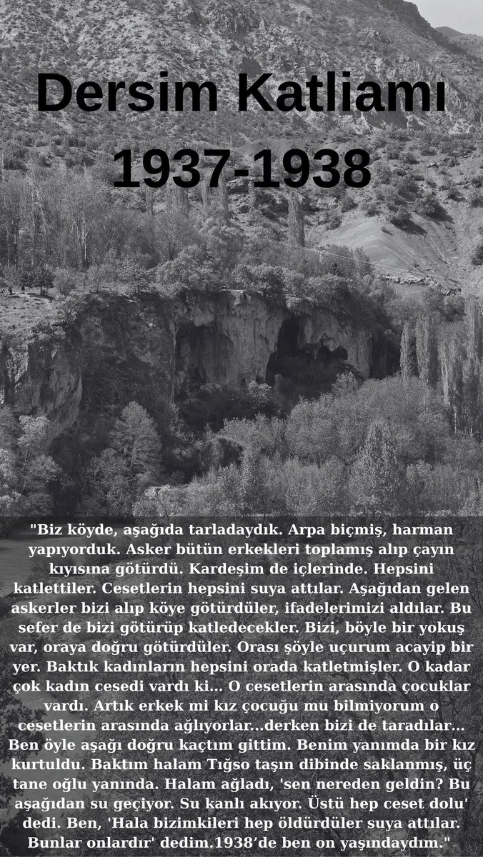 "Halam ağladı, 'sen nereden geldin? Bu aşağıdan su geçiyor. Su kanlı akıyor. Üstü hep ceset dolu' dedi. Ben, 'Hala bizimkileri hep öldürdüler suya attılar. Bunlar onlardır' dedim. 1938’de ben on yaşındaydım."