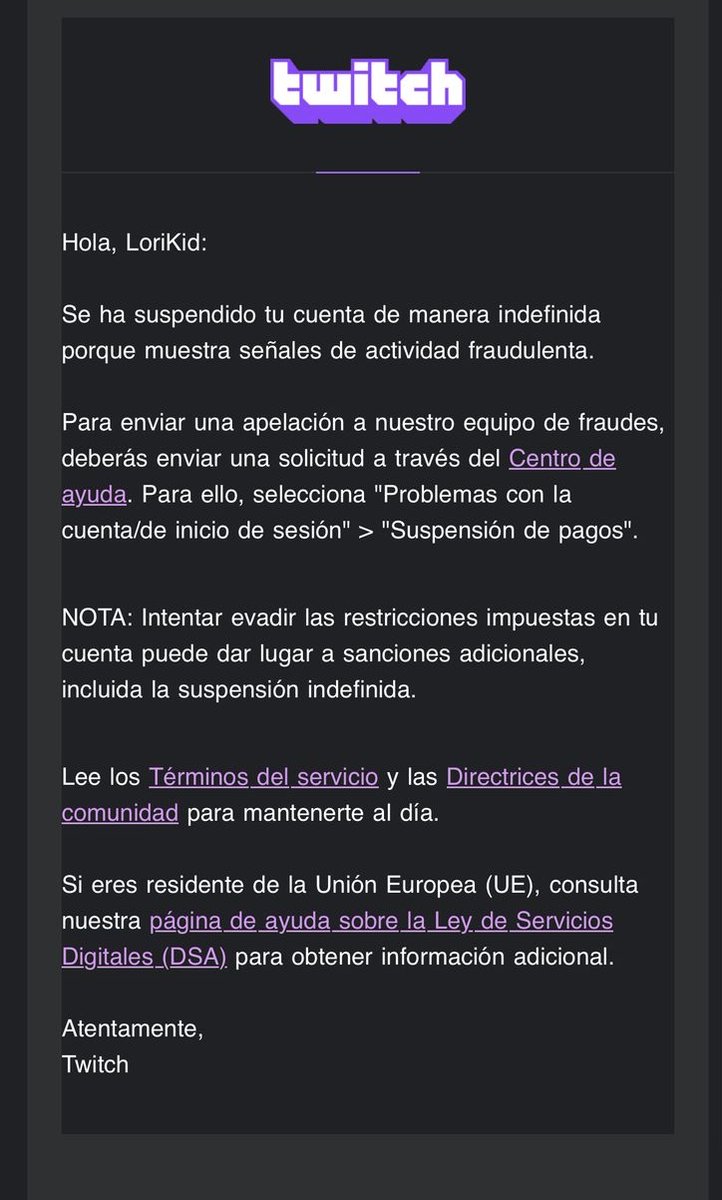 Hola
<a href="/TwitchES/">Twitch ES</a>
<a href="/TwitchLatam/">Twitch LATAM</a>
<a href="/TwitchSupportES/">Twitch Support ES & LatAm</a>
Hace unas semanas me levante por la mañana cuando de repente me llego un correo de actividad sospechosa en mi cuenta, inmediatamente me suspendieron indefinidamente. Solicito ayuda porfavor ya que no he infringido ninguna norma.