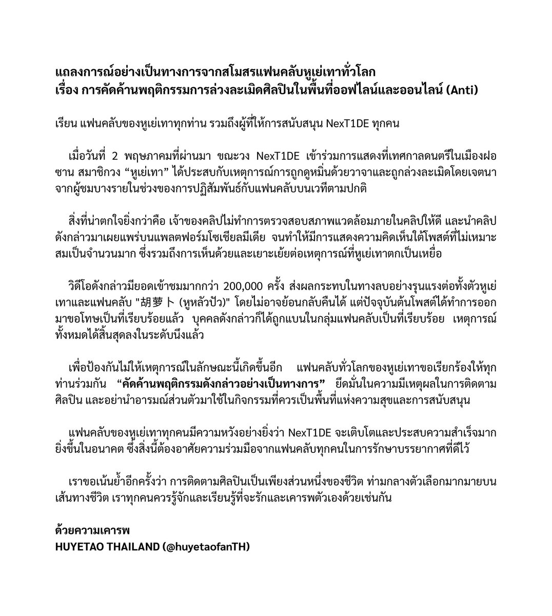 แถลงการณ์จากสโมสรแฟนคลับหูเย่เทาทั่วโลก
เรื่อง การคัดค้านพฤติกรรมการล่วงละเมิดศิลปินในพื้นที่ออฟไลน์และออนไลน์ (Anti)

เรียน แฟนคลับของหูเย่เทาทุกท่าน รวมถึงผู้ที่ให้การสนับสนุน NexT1DE ทุกคน

เมื่อวันที่ 2 พฤษภาคมที่ผ่านมา ขณะวง NexT1DE เข้าร่วมการแสดงที่เทศกาลดนตรีในเมืองฝอซาน