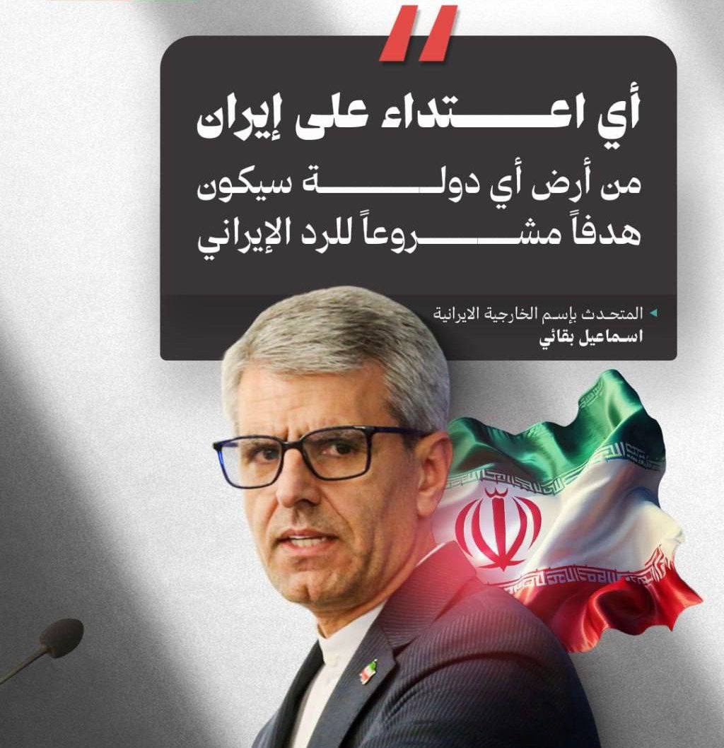 المتحدث بإسم الخارجية الايرانية اسماعيل بقائي 

أي اعتداء على إيران من أرض أي دولة سيكون هدفاً مشروعاً للرد الإيراني