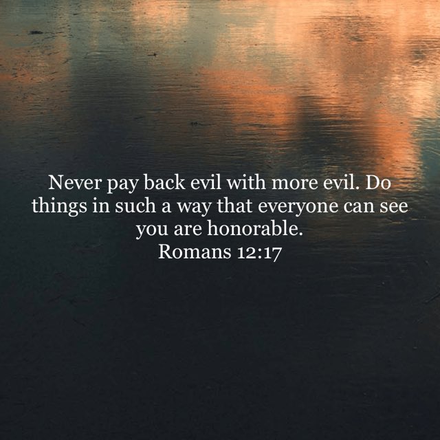 “Never pay back evil with more evil. Do things in such a way that everyone can see you are honorable.”
Romans 12:17 NLT