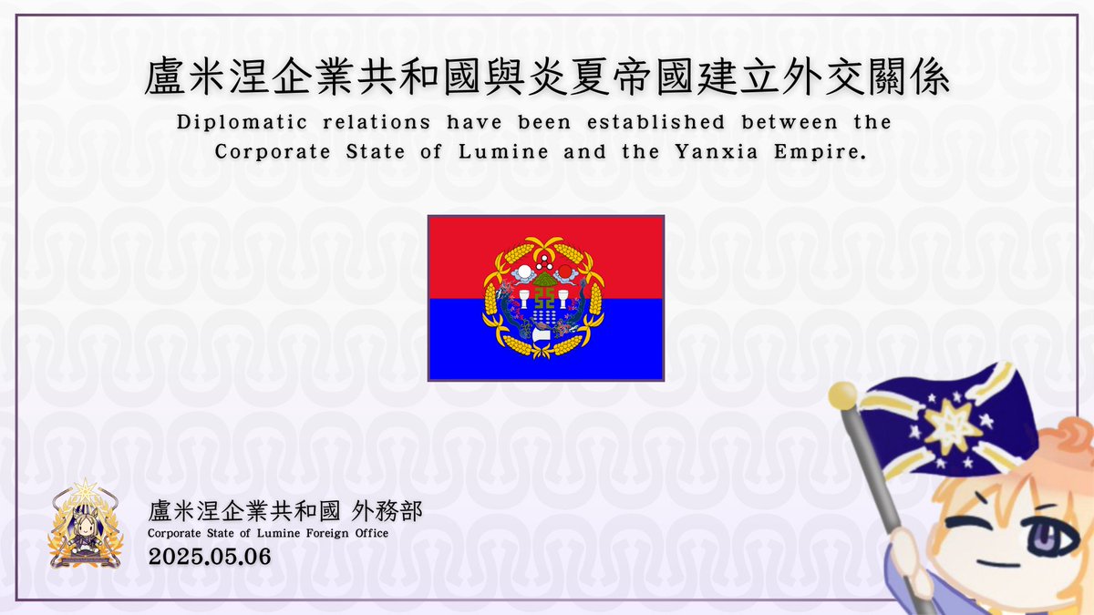 2025.05.06
盧米涅企業共和國於鄭重宣佈自5月6日起正式與「炎夏帝國」建立外交關係。
The Corporate State of Lumine solemnly announces that, starting May 6, it has officially established diplomatic relations with the United Empire of Great Helcart and Wriglia.