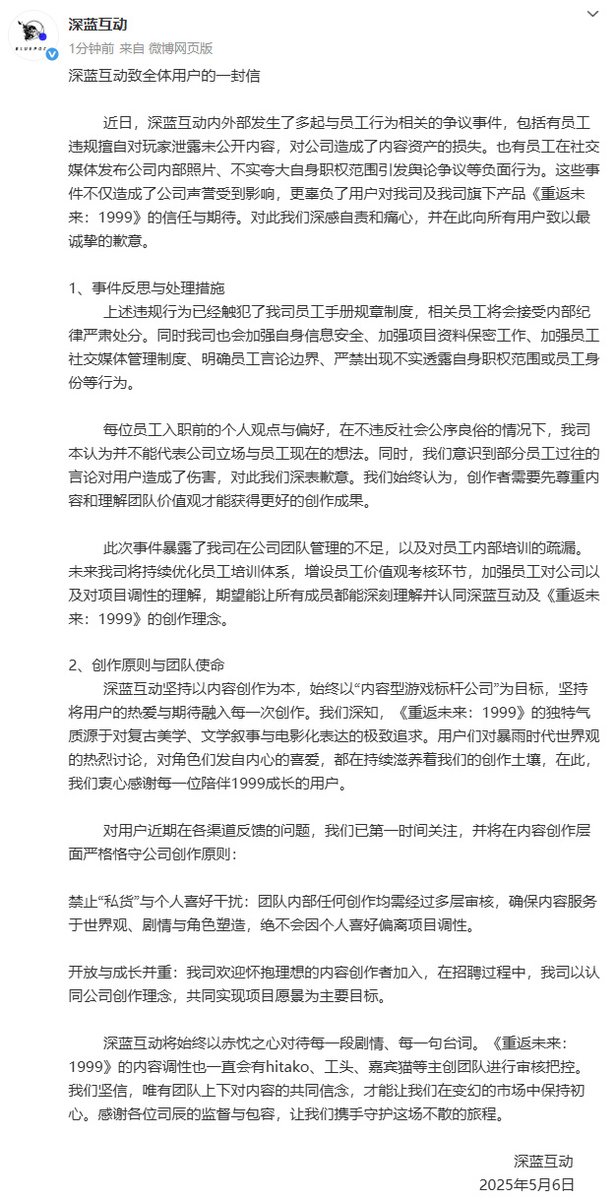 yatagarasu_meru's tweet photo. A Letter to All Players from Bluepoch

In recent days, multiple controversy-related incidents involving employee conduct have occurred both within and outside Bluepoch. These include cases where employees, without authorization, leaked unreleased content to players, causing the company to suffer losses in content assets. Some employees also posted internal photos on social media and exaggerated their roles and authority, leading to public backlash and negative discourse. These incidents have not only damaged our company’s reputation but, more importantly, betrayed the trust and expectations of our users toward us and our title Reverse: 1999. We feel deeply responsible and heartbroken over this and would like to extend our sincerest apologies to all users.

1. Reflections and Corrective Measures

The above-mentioned violations have breached the rules and policies laid out in our employee handbook. The individuals involved will face strict internal disciplinary action. At the same time, we will enhance our information security protocols, reinforce confidentiality over project materials, strengthen internal regulations concerning employee social media usage, clearly define boundaries for public statements, and strictly forbid any false claims regarding one’s role or status within the company.

We acknowledge that personal views or preferences expressed by employees before joining Bluepoch, provided they do not violate public order and good morals, should not be taken as representative of the company’s stance or the employee’s current views. Nonetheless, we are aware that certain past statements made by employees have hurt our users, and for this, we sincerely apologize. We firmly believe that creators must respect the content and understand the team’s values in order to produce their best work.

This incident has exposed weaknesses in our internal management and gaps in staff training. Going forward, we will continue optimizing our training system, implement evaluations around company values, and deepen employees’ understanding of the company and project’s creative tone. We hope every member of our team will truly understand and embrace the creative philosophy of Bluepoch and Reverse: 1999.

2. Creative Principles and Team Mission

Bluepoch is committed to content-driven creation and strives to become a benchmark company for narrative games. We remain dedicated to infusing every piece of work with the passion and expectations of our users. We understand that the unique tone of Reverse: 1999 stems from our relentless pursuit of retro aesthetics, literary storytelling, and cinematic expression. The vibrant discussions about the Storm Era’s worldbuilding and the genuine love users have for the characters continue to nourish our creative process. For this, we offer heartfelt thanks to every user who has accompanied 1999 on its journey.

We have closely followed recent user feedback across various platforms and will continue to uphold the following principles in our content creation:

— No “personal agendas” or individual biases: All creative content within the team undergoes multi-level review to ensure it serves the worldbuilding, story, and character development. Personal preferences will never be allowed to distort the project’s tone.

— Openness and growth together: We welcome creators who hold ideals and passion. In our recruitment process, the core criteria is alignment with the company’s creative philosophy and shared commitment to our project’s vision.

At Bluepoch, we will always treat every story and every line of dialogue with sincerity. The tone and direction of Reverse: 1999 will continue to be overseen by our lead creatives—Hitako, Factory Head, Guest Cat, and others. We believe that only through a shared faith in our content can we remain true to our mission in a changing market. Thank you, Timekeepers, for your supervision and understanding—let us walk together and protect this journey that never ends.

Bluepoch
May 6, 2025