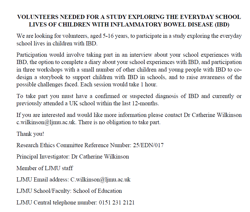 Dr Catherine Wilkinson (@drcatwilkinson) on Twitter photo We are looking for participants aged 5-16 years to participate in a study exploring the everyday school lives of children with Inflammatory Bowel Disease. Please share within your networks. Email: C.wilkinson@ljmu.ac.uk for more information. We are looking for participants aged 5-16 years to participate in a study exploring the everyday school lives of children with Inflammatory Bowel Disease. Please share within your networks. Email: C.wilkinson@ljmu.ac.uk for more information.