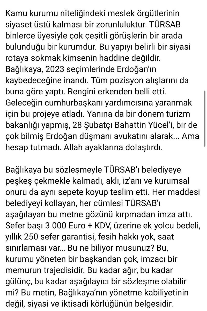 BurasTursab's tweet photo. Kamu kurumu niteliğindeki meslek örgütlerinin siyaset üstü kalması bir zorunluluktur. TÜRSAB binlerce üyesiyle çok çeşitli görüşlerin bir arada bulunduğu bir kurumdur. Bu yapıyı belirli bir siyasi rotaya sokmak kimsenin haddi değildir. Bağlıkaya, 2023 seçimlerinde Erdoğan’ın kaybedeceğine inandı. Tüm pozisyon alışlarını da buna göre yaptı. Rengini erkenden belli etti. Geleceğin cumhurbaşkanı yardımcısına yaranmak için bu projeye atladı. Yanına da bir dönem turizm bakanlığı yapmış, 28 Şubatçı Bahattin Yücel’i, bir de çok bilmiş Erdoğan düşmanı avukatını alarak... Ama hesap tutmadı. Allah ayaklarına dolaştırdı.