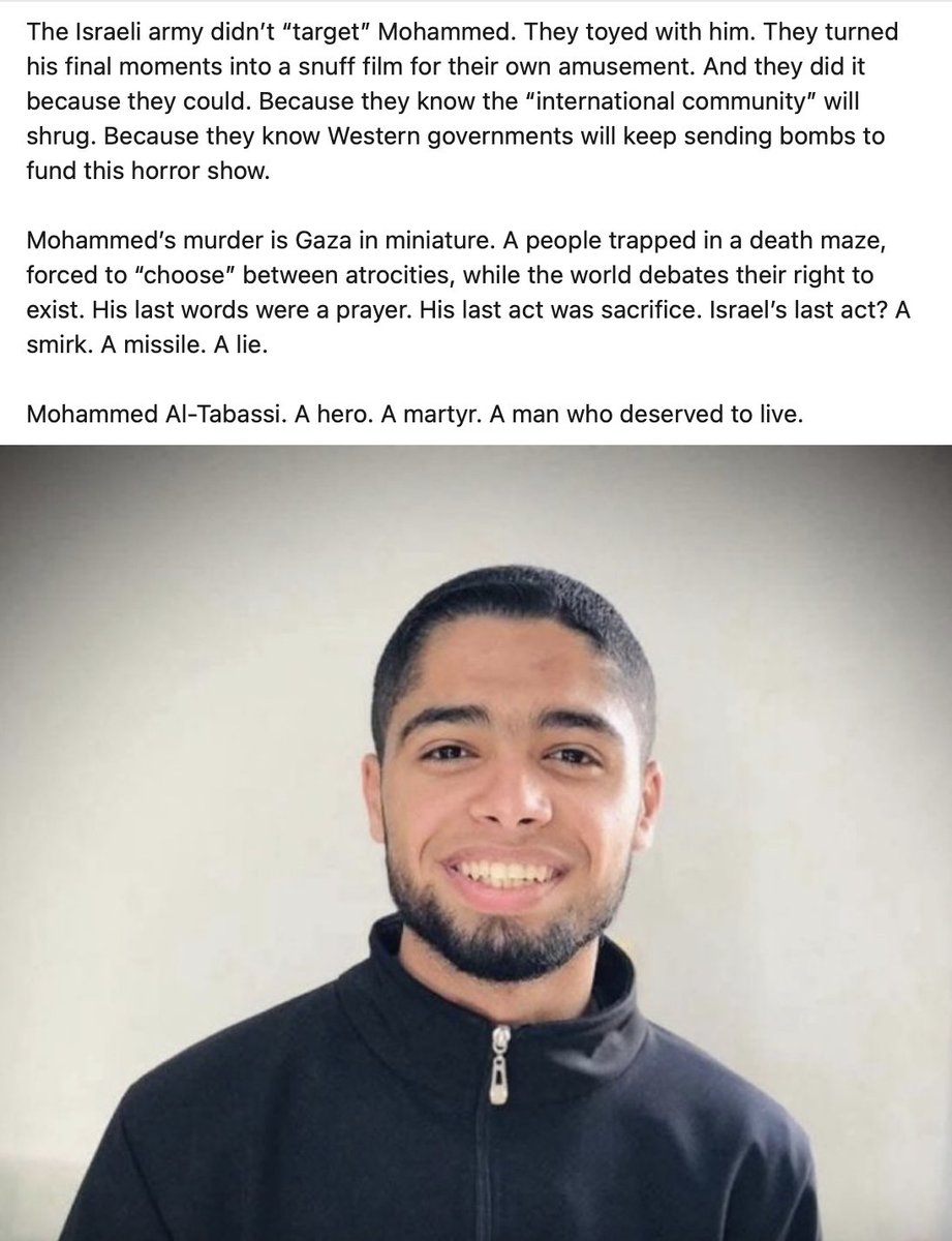 "Mohammed Al-Tabassi—a young man from Tel Al-Sultan in Rafah... was executed in cold blood by the Israeli army in a premeditated, twisted game of psychological torture... They gave him a 'choice': Die alone, or we bomb everyone in the camp."