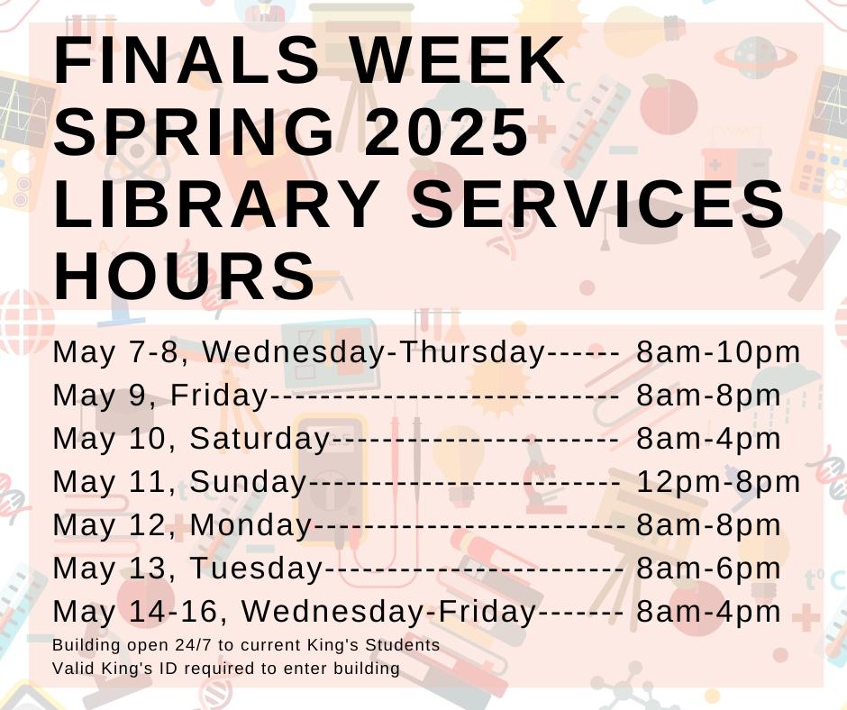 Finals Week Library Service Hours! Building is open 24/7 to students with a valid King's ID

May 7-8:   8am–10pm
May 9:                  8am–8pm
May 10:      8am–4pm
May 11:   12pm–8pm
May 12:   8am–8pm
May 13:   8am–6pm
May 14-16:   8am–4pm