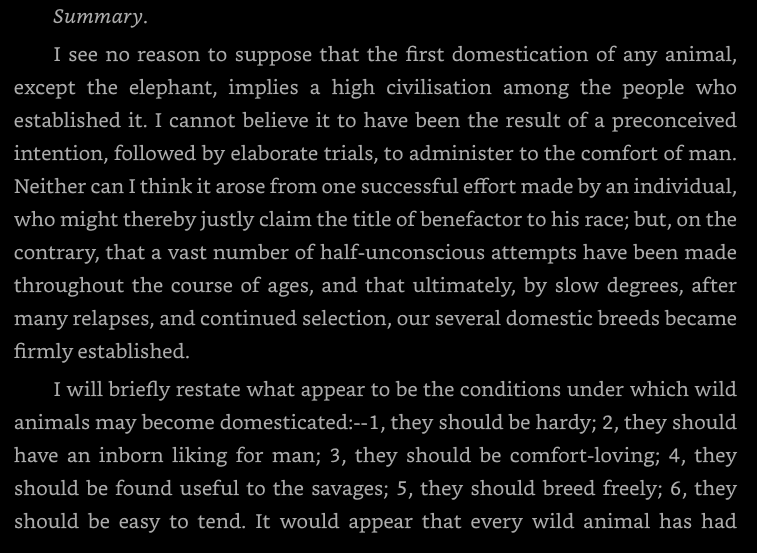 Evolving_Moloch's tweet photo. Francis Galton on domestication, making the same argument Jared Diamond would make a century later - "All savages maintain pet animals, many tribes have sacred ones, and kings of ancient states have imported captive animals on a vast scale, for purposes of show, from neighbouring countries. I infer that every animal, of any pretensions, has been tamed over and over again, and has had numerous opportunities of becoming domesticated. But the cases are rare in which these opportunities have led to any result. No animal is fitted for domestication unless it fulfils certain stringent conditions, which I will endeavour to state and to discuss. My conclusion is, that all domesticable animals of any note have long ago fallen under the yoke of man. In short, that the animal creation has been pretty thoroughly, though half unconsciously, explored, by the every-day habits of rude races and simple civilisations."
