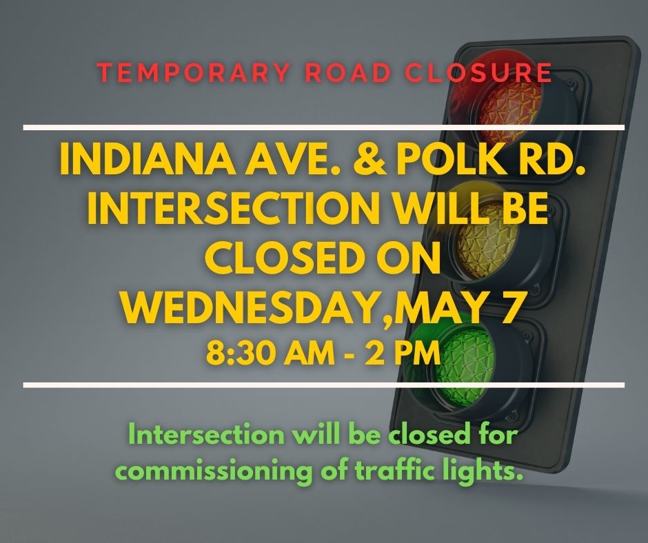 Temporary Road Closure:
The intersection of Indiana Ave. and Polk Rd. will be 
closed to traffic on Wednesday, May 7, from 8:30 a.m. - 2 p.m.  for the commissioning of traffic lights.
