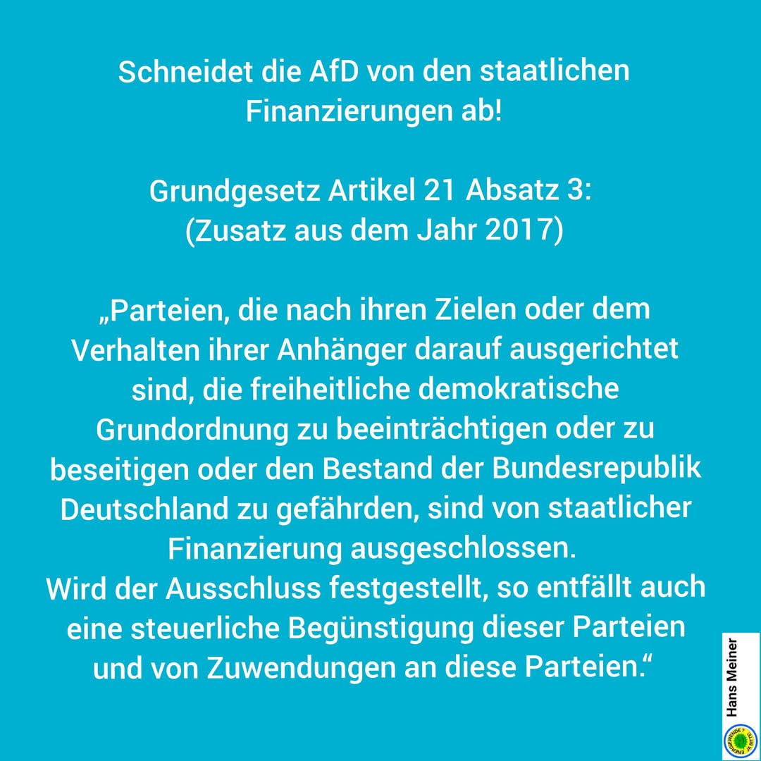 Schneidet die gesichert rechtsextreme AfD 
von den staatlichen Finanzierungen ab!

▶️ Grundgesetz Artikel 21 Absatz 3: 
(Zusatz aus dem Jahr 2017)

„Parteien, die nach ihren Zielen oder dem Verhalten ihrer Anhänger darauf ausgerichtet sind,