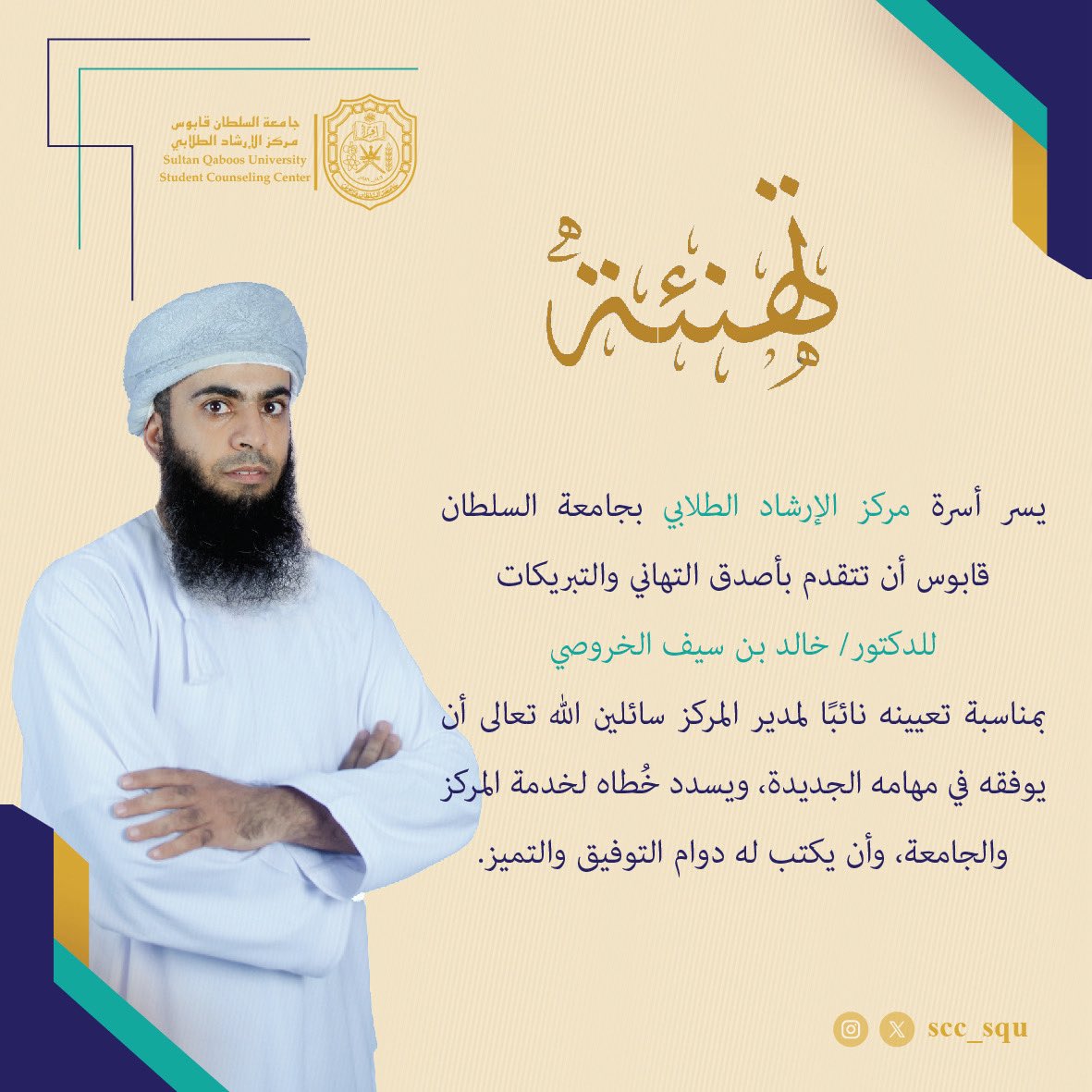 يسر أسرة #مركز_الإرشاد_الطلابي بـ #جامعة_السلطان_قابوس
أن تتقدم بأصدق التهاني والتبريكات للدكتور خالد بن سيف الخروصي بمناسبة تعيينه نائبًا لمدير المركز سائلين الله تعالى أن يوفقه في مهامه الجديدة، و يسدد خُطاه لخدمة المركز والجامعة، وأن يكتب له دوام التوفيق والتميز.