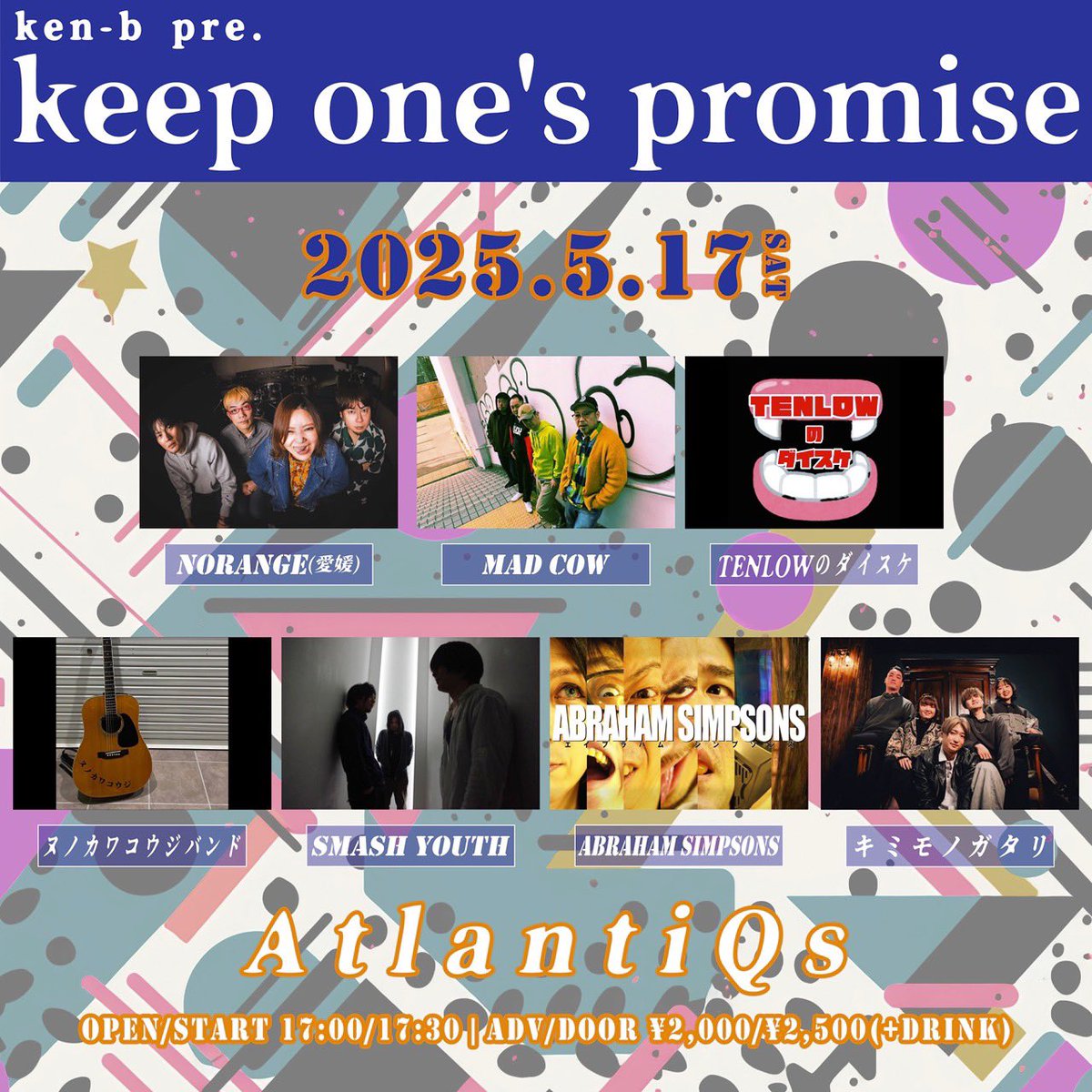 2025年5月17日
心斎橋AtlantiQs
ken-b pre. keep one's promise
op/st 17:00/17:30
adv/door ¥2000/¥2500(別途ドリンク代)

act
NORANGE(愛媛)
MAD COW
TENLOWのダイスケ
ヌノカワコウジバンド
SMASH YOUTH
ABRAHAM SIMPSONS
キミモノガタリ

Food:さすらい厨房trattoria may(with 菊さんの幸せカリー)