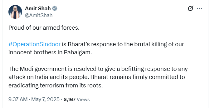 Union Home Minister Amit Shah says, "Proud of our armed forces.  #OperationSindoor is Bharat’s response to the brutal killing of our innocent brothers in Pahalgam. The Modi government is resolved to give a befitting response to any attack on India and its people. Bharat remains