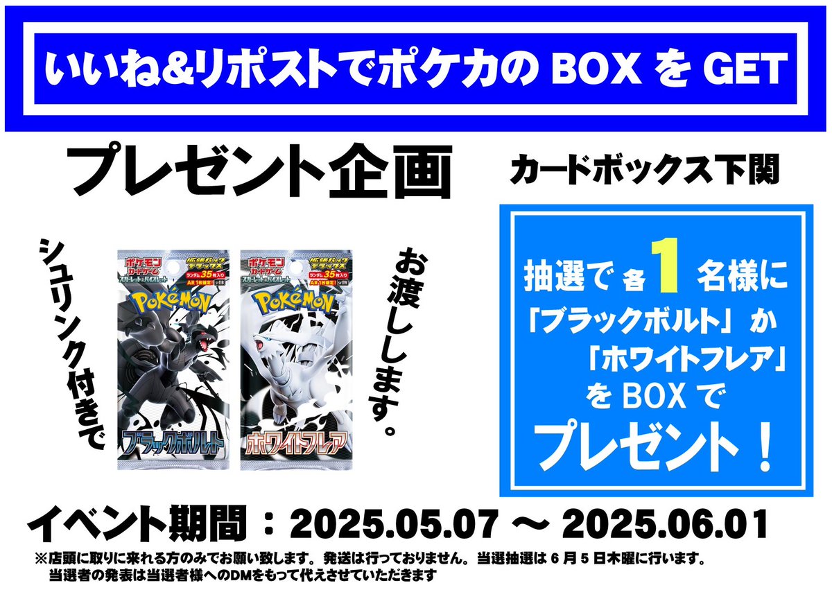 【ポケカ：いいね＆リポストキャンペーン】
商品発売を記念し
下記BOXを1名様にプレゼントします！
「ブラックボルト」or「ホワイトフレア」

◆応募方法◆
1️⃣<a href="/cardbox_seamall/">カードボックス下関店</a>をフォロー
2️⃣本投稿を6/1 23:59迄にいいね＆リポストをする
3️⃣当日店頭に取りに来れる方のみ

当選者のみDMが届きます。