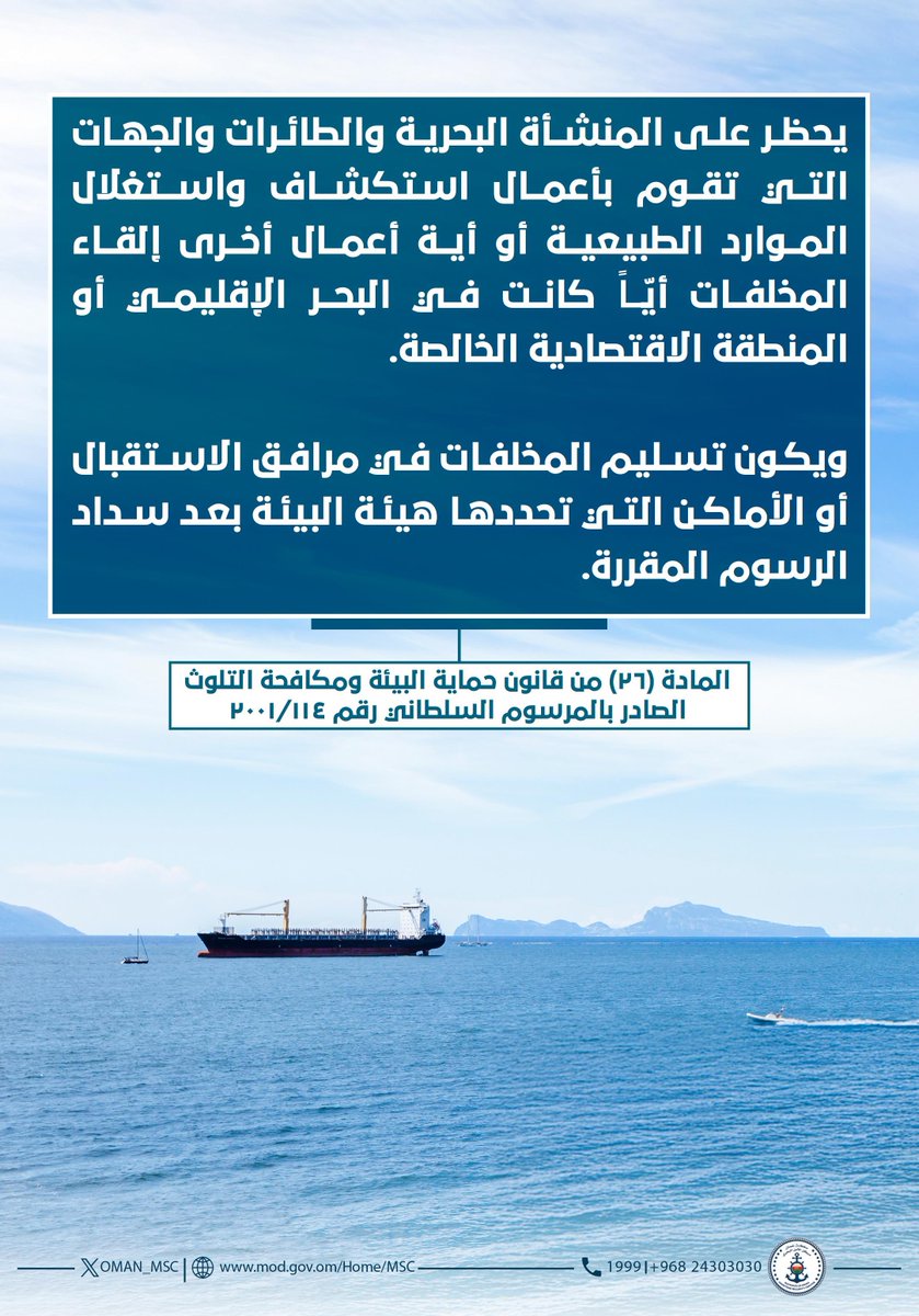 يحظر على المنشأة البحرية والطائرات والجهات التي تقوم بأعمال استكشاف واستغلال الموارد الطبيعية أو أية أعمال أخرى إلقاء المخلفات أيّاً كانت في البحر الإقليمي أو المنطقة الاقتصادية الخالصة..

المادة (٢٦) من قانون حماية البيئة ومكافحة التلوث الصادر بالمرسوم السلطاني رقم ٢٠٠١/١١٤