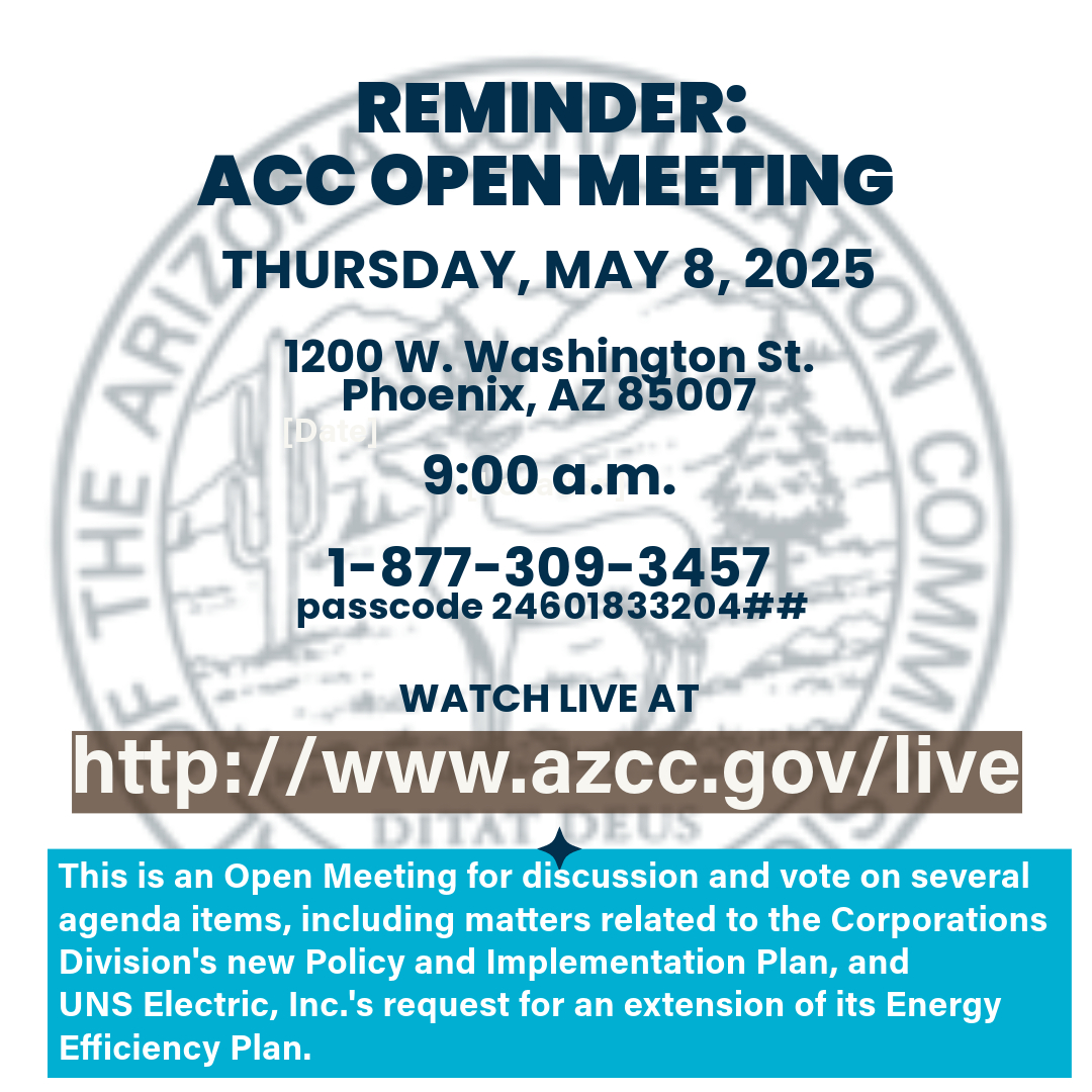 Reminder: Open Meeting of the Arizona Corporation Commission to be held Thursday, May 8, 2025.  Those who would like to make a comment on any of the agenda items are encouraged to register to speak BEFORE the meeting begins. To view the agenda, go to azcc.gov/live