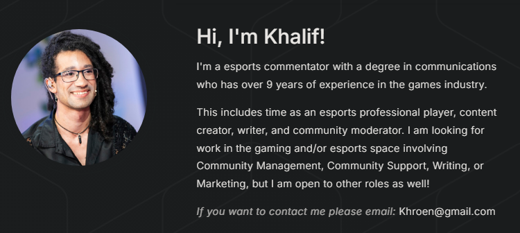 Hi! I'm looking for work in the gaming/esports industry!

Open to:
• Roles in community management, writing, marketing, and other relevant roles.
• Full-time or Part-time
 
My full portfolio here: khroen.carrd.co

Email me at: Khroen@gmail.com (Full resume upon request)