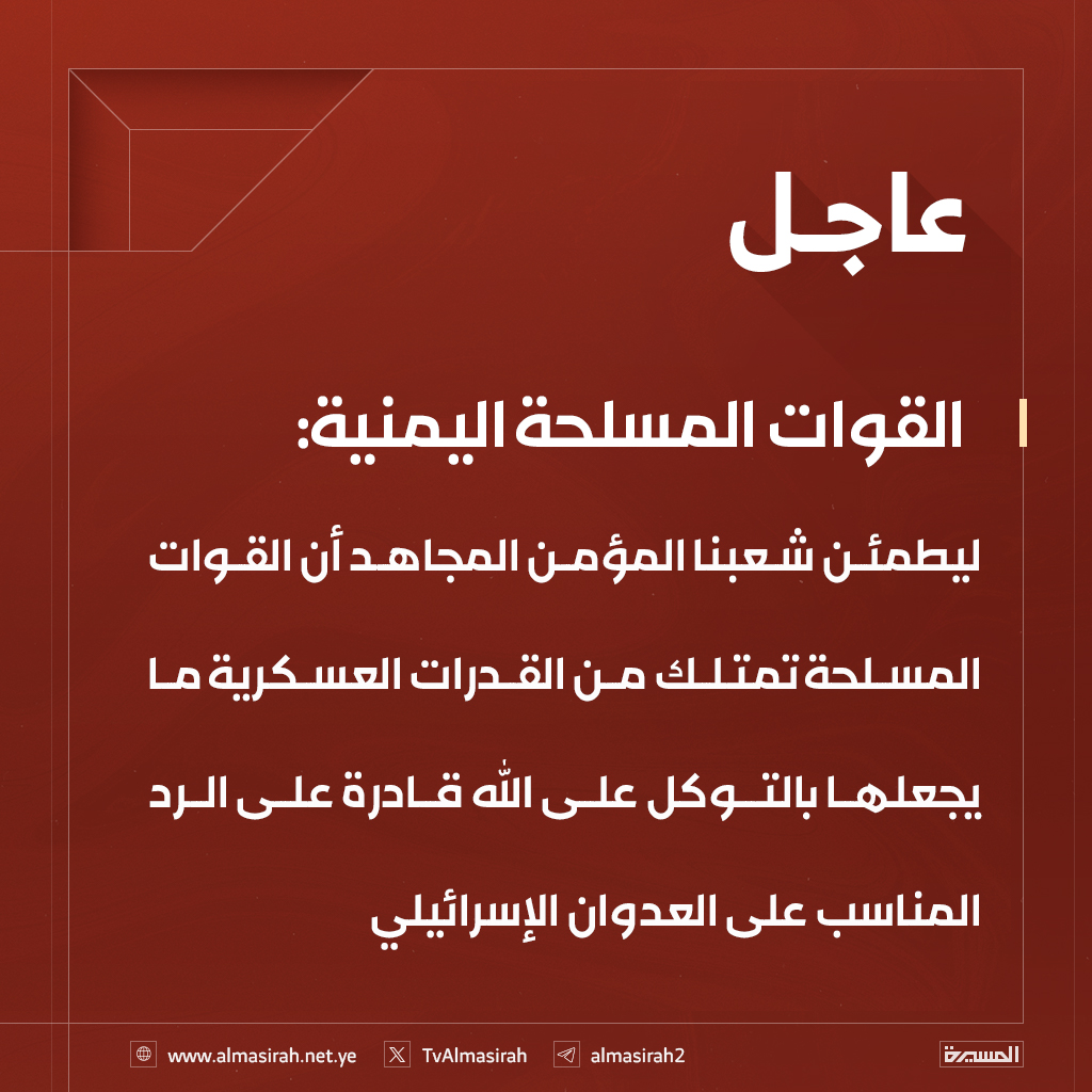 🔴عاجل🔴
القوات المسلحة اليمنية: ليطمئن شعبنا المؤمن المجاهد أن القوات المسلحة تمتلك من القدرات العسكرية ما يجعلها بالتوكل على الله قادرة على الرد المناسب على العدوان الإسرائيلي