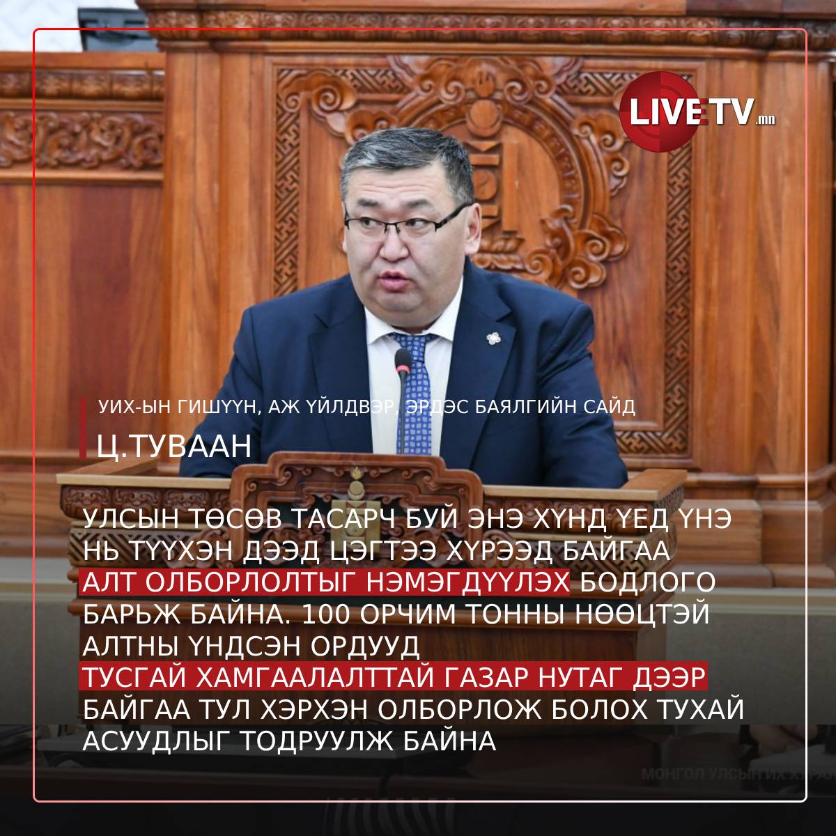 УИХ-ын гишүүн, Аж үйлдвэр, эрдэс баялгийн сайд Ц.Туваан: Дэлхийн зах зээл дээр нүүрсний үнэ унаж, алтны үнэ түүхэн дээд хэмжээнд хүрч өссөн. 
Улсын төсөв тасарч буй энэ хүнд үед алт олборлолтоо нэмэгдүүлэх бодлого барьж байна. 100 орчим тонны нөөцтэй алтны үндсэн ордууд тусгай
