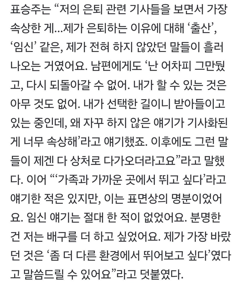 표승주는“저의 은퇴 관련 기사들을 보면서 가장 속상한게...제가 은퇴하는 이유에대해 ‘출산’, ‘임신’같은,제가 전혀 하지 않았던 말들이 흘러나오는 거였어요.내가 선택한 길이니 받아들이고 있는 중인데, 왜 자꾸 하지 않은 얘기가 기사화되고 이후에도 그런 말들이 제겐 다 상처로 다가오더라고요”