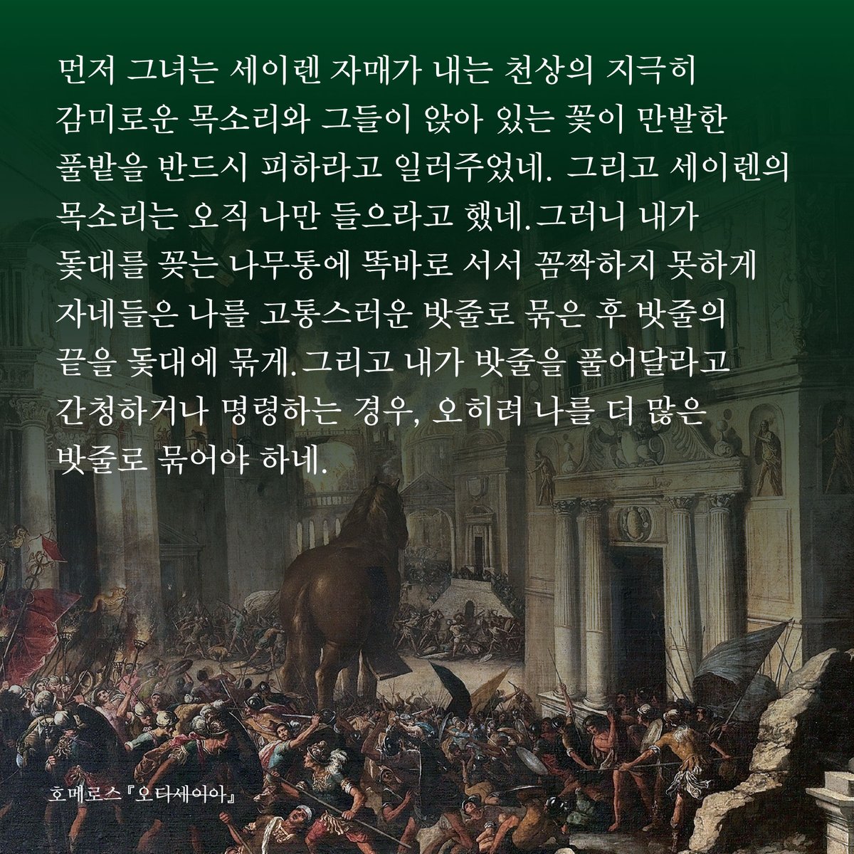 HdjsBooks's tweet image. 📚현대지성 클래식 65.『오디세이아』
👉buly.kr/2UiocnI
먼저 그녀는 세이렌 자매가 내는 천상의 지극히 감미로운 목소리와 그들이 앉아 있는 꽃이 만발한 풀밭을 반드시 피하라고 일러주었네. 그리고 세이렌의 목소리는 오직 나만 들으라고 했네.