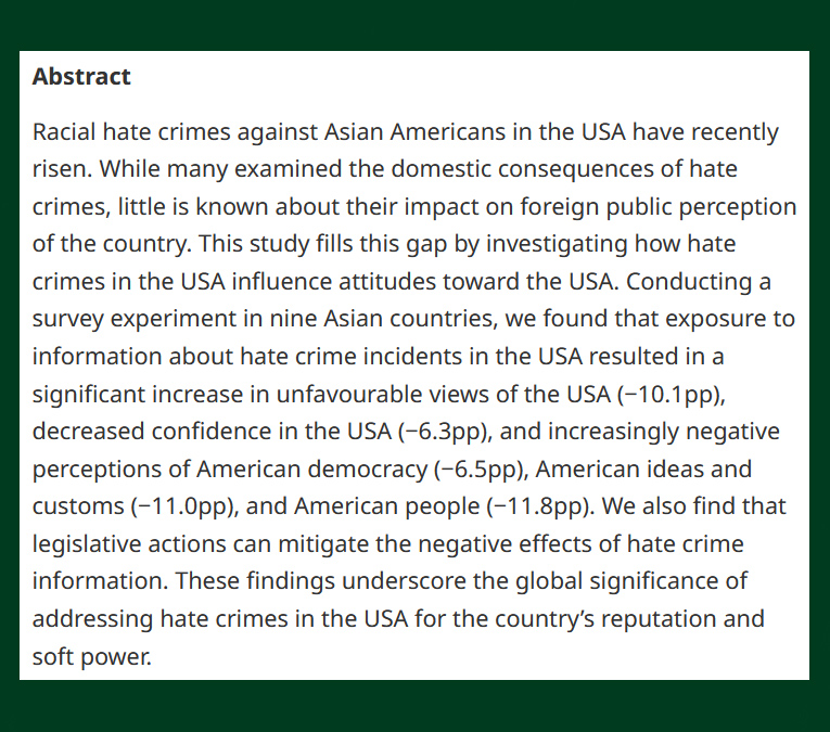 British Jnl Poli Sci (@bjpols) on Twitter photo NEW -
Anti-Asian Hate Crimes and American Reputation - cup.org/43d7xBa
"findings underscore the global significance of addressing hate crimes in the USA for the country’s reputation and soft power"
- Joonseok Yang, <a href="/_sungkim/">Sung Eun Kim</a>, <a href="/jhp/">Jong Hee Park</a> & <a href="/inbok_rhee/">Inbok Rhee</a>
#OpenAccess NEW -
Anti-Asian Hate Crimes and American Reputation - cup.org/43d7xBa
"findings underscore the global significance of addressing hate crimes in the USA for the country’s reputation and soft power"
- Joonseok Yang, <a href="/_sungkim/">Sung Eun Kim</a>, <a href="/jhp/">Jong Hee Park</a> & <a href="/inbok_rhee/">Inbok Rhee</a>
#OpenAccess