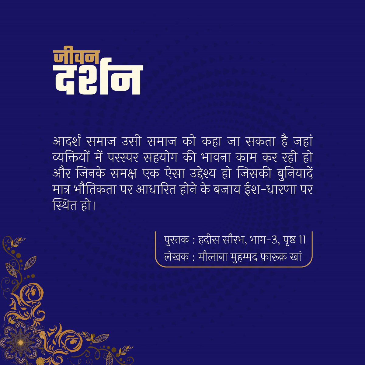 जीवन दर्शन 

आदर्श समाज उसी समाज को कहा जा सकता है जहां व्यक्तियों में परस्पर सहयोग की भावना काम कर रही हो और जिनके समक्ष एक ऐसा उद्देश्य हो जिसकी बुनियादें मात्र भौतिकता पर आधारित होने के बजाय ईश-धारणा पर स्थित हो। 

मौलाना मुहम्मद फ़ारूक़ खां 
हदीस सौरभ, भाग-3, पृष्ठ 11