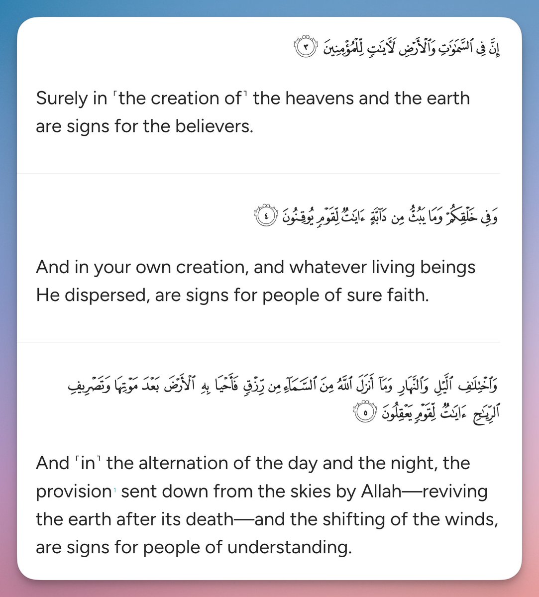 Surely in ˹the creation of˺ the heavens and the earth are signs for the believers.

And in your own creation, and whatever living beings He dispersed, are signs for people of sure faith.

And ˹in˺ the alternation of the day and the night, the provision1 sent down from the skies