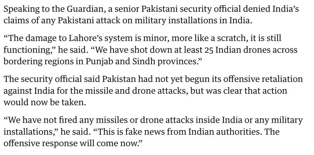 clashreport's tweet photo. NEW: Senior Pakistani security official to the Guardian: 

The damage to Lahore’s [air defence] system is minor, more like a scratch, it is still functioning. 

We have shot down at least 25 Indian drones across bordering regions in Punjab and Sindh provinces.

The security official said Pakistan had not yet begun its offensive retaliation against India for the missile and drone attacks, but was clear that action would now be taken.

“We have not fired any missiles or drone attacks inside India or any military installations,” he said. 

“This is fake news from Indian authorities. The offensive response will come now.”