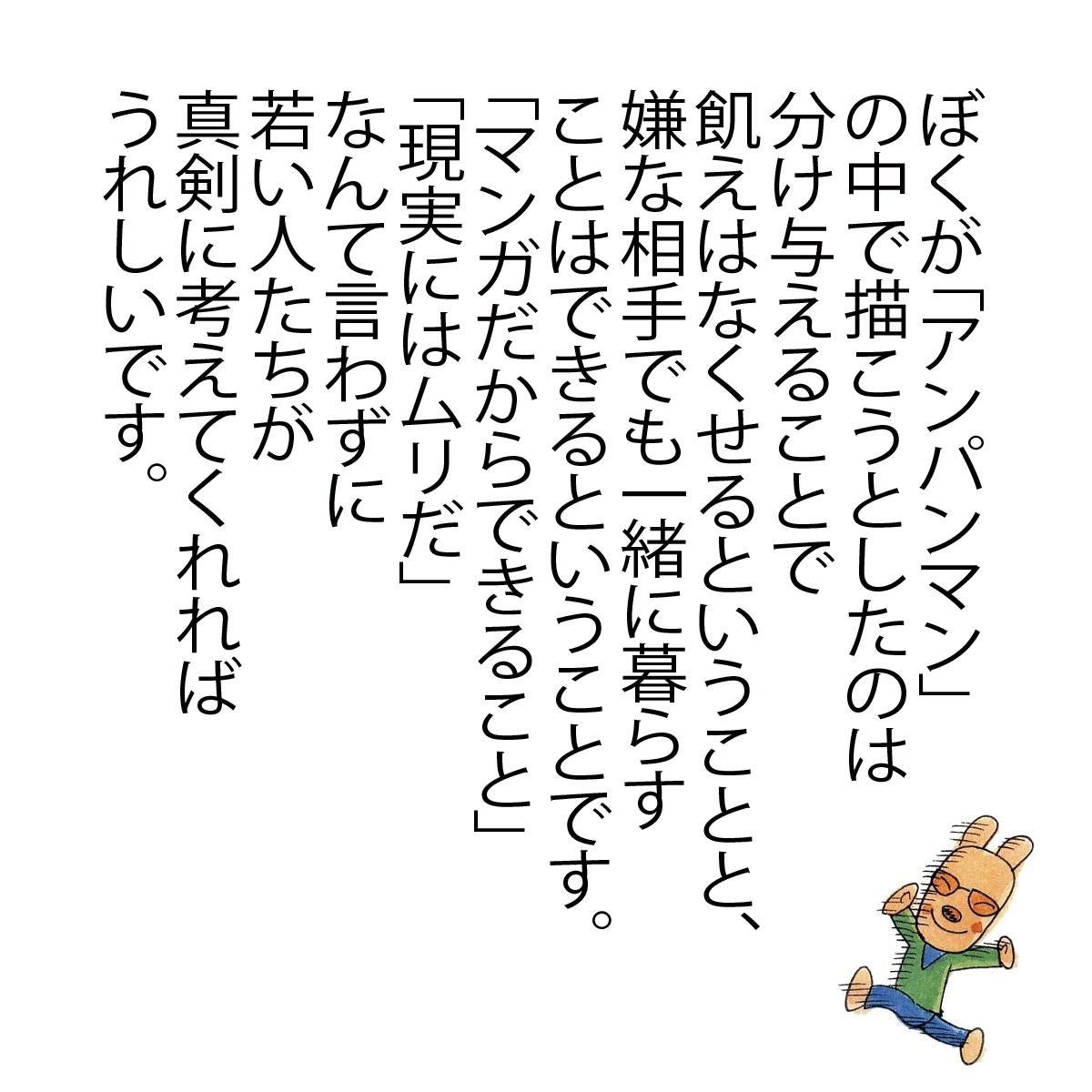 tkatsumi06j's tweet photo. ぼくが「アンパンマン」
の中で描こうとしたのは
分け与えることで
飢えはなくせるということと、
嫌な相手でも一緒に暮らす
ことはできるということです。

「マンガだからできること」
「現実にはムリだ」

なんて言わずに
若い人たちが
真剣に考えてくれれば
うれしいです。

ぼくは戦争は大きらい
（小学館　抜粋）　おわり

【追伸】
みんなに、やなせたかしさんの想いを伝えたい。
是非、シェアのご協力宜しくお願い致します。

この本は、2013年4月～6月に、
やなせたかし先生のインタビューを
まとめたものです。「オレはもう死ぬぞ」
と前置きしてからお話された先生。

まさか、数か月後にお亡くなりに
なるとは考えてもいなかったと、
取材・構成者よりメッセージが残されております。
なぜ、やなせたかし先生は、
戦争のことを思い出すのも、
話すのも嫌で、戦争のことを語らずにきたのに、
今頃になって、なぜ戦争中のことを
話す気になったのかご存知でしょうか？

この本のあとがきの最後には
「マンガだからできること」「現実にはムリだ」なんて言わずに、
若い人たちが真剣に考えてくれればうれしいです。
を最後に文章は締めくくられています。

このあんぱんまん＠やなせたかしの読者は
ドメインの通り「大人向け」のコンテンツとしております。

この時期に、記事を数回取り上げることは、
やなせたかしさんが被災地に送った歌
「陸前高田の松の木」のように
賛否あることは覚悟していました。

それは、やなせたかし先生が大切にしている
「真剣に考えてほしい」という言葉を胸に、
愛と勇気を持って取り上げさせて頂きました。

今回のコメント数・いいね数・シェア数から見ても、少なからず
みんなで真剣に考える機会を設けることができたのではないでしょうか？

みなさんからの愛と勇気
「いいね、コメント、シェア、メッセージ」
どうもありがとうございました。

私が正義について語るなら（ポプラ新書）にも、
「悪を見破るのって難しい」「悪人の中にもある種の正義感はあって、完全な絶対悪役というのはありません」「必要悪という言葉がありますね。つまり光がなければ影もないし、影もなければ光もない」「悪い人にも正義感はある」「自分なりに戦えばいい」など、みんなが求める答えがあるかもしれません。

アンパンマンのマーチ
「何のために生まれて、何をして生きるのか？」
を聞き直して、考えてみる方も数名いらっしゃいました。

他者から、与えられた答えは対処療法にすぎないもの。
答えとは、誰からに教えてもらうものではなく、自ら導き出していくもの。

「マンガだからできること」
「現実にはムリだ」

なんて言わずに
若い人たちが
真剣に考えてくれれば
うれしいです。

明日からは、通常通りの投稿になります。

これからも、
やなせたかし＠アンパンマン
どうぞよろしくお願いします。

※ぼくは戦争は大きらい（小学館）より一部記事を抜粋してます。
やなせたかし先生が描く全体像を確認したい方は本書や関連書を確認下さい。

ぼくは戦争は大きらい
https://t.co/WWKvNntk6C

わたしが正義について語るなら（ポプラ新書）
https://t.co/QNoMOX0g6N

やなせたかし＠あんぱんまんFacebook
https://t.co/7KWrrYYBS3

2014年7月4日

公式Facebookより転載
https://t.co/Av7nrOHrA0