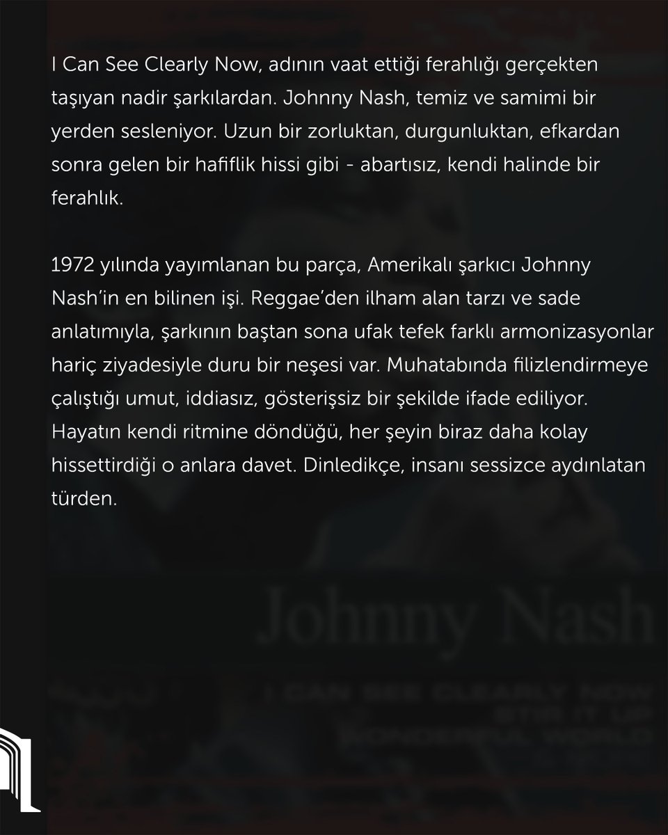 Kamuâlem | Müzik

I Can See Clearly Now, adının vaat ettiği ferahlığı gerçekten taşıyan nadir şarkılardan. Johnny Nash, temiz ve samimi bir yerden sesleniyor. Uzun bir zorluktan, durgunluktan, efkardan sonra gelen bir hafiflik hissi gibi - abartısız, kendi halinde bir ferahlık.