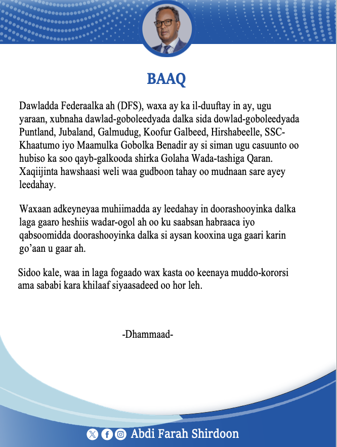 BAAQ

Dawladda Federaalka ah (DFS), waxa ay ka il-duuftay in ay, ugu yaraan, xubnaha dawlad-goboleedyada dalka sida dowlad-goboleedyada Puntland, Jubaland, Galmudug, Koofur Galbeed, Hirshabeelle, SSC-Khaatumo iyo Maamulka Gobolka Benadir ay si siman ugu casuunto oo hubiso ka soo