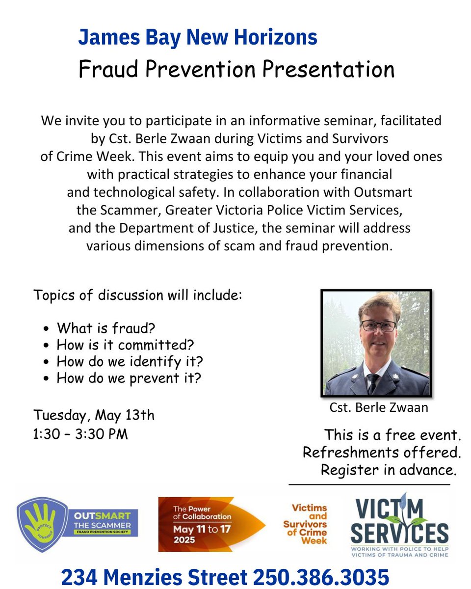 We are working with Outsmart the Scammer Fraud Prevention Society to host 3 Fraud Prevention Presentations:
Mon May 12 at  Silver Threads-Victoria Centre 1-2:30 pm,
Tues May 13 at James Bay New Horizons 1:30 - 3:30 pm &amp;
Fri May 16 at Cook Street Village Activity Centre 1:00-3 pm