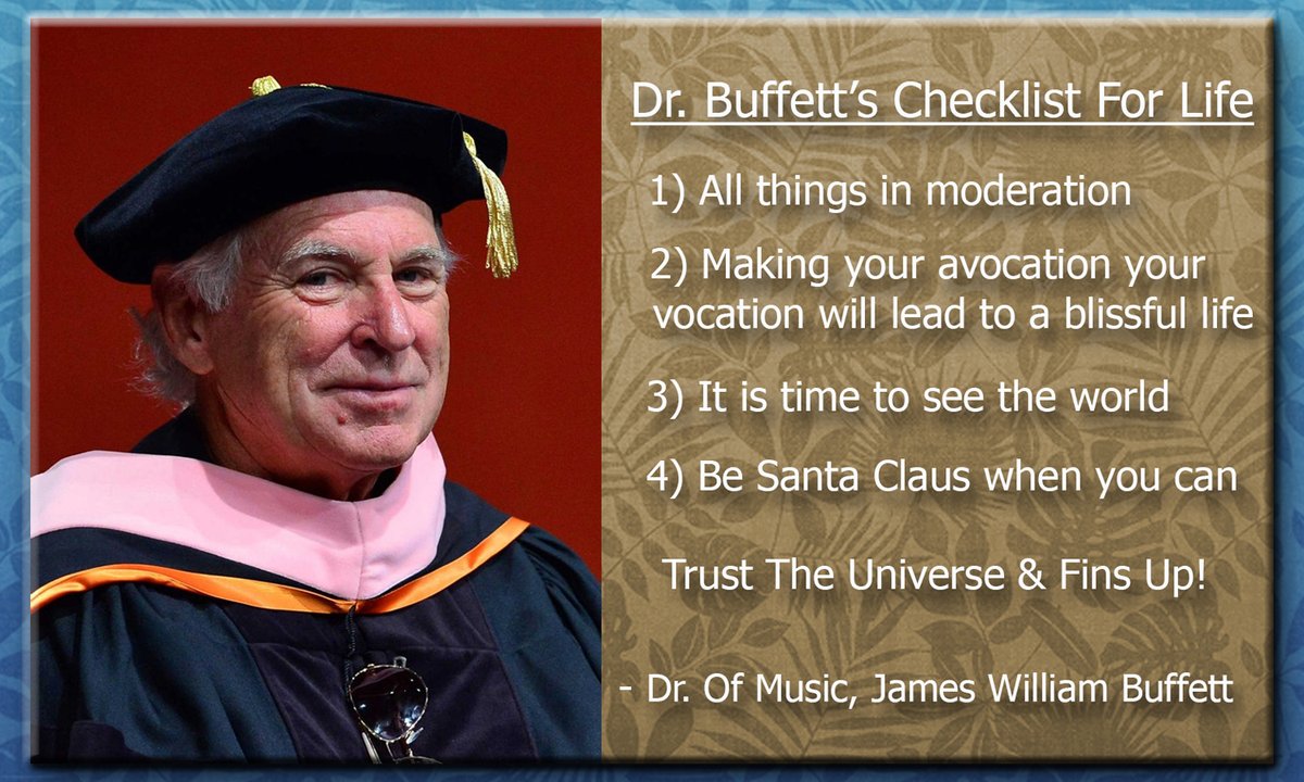 It was #OnThisDay (5.8.15) in #ParrotHeadLore that Jimmy was given an honorary Dr. Of Music Degree from the University of Miami.
For his commencement address, Dr. Buffett (at 68) shared his “Checklist for Life”
o0 #BubblesUp o0º
~ @JimmyBuffett ~
~~~/)~~\o/~~(\~~
~~~º0o~~/)~/)~~~