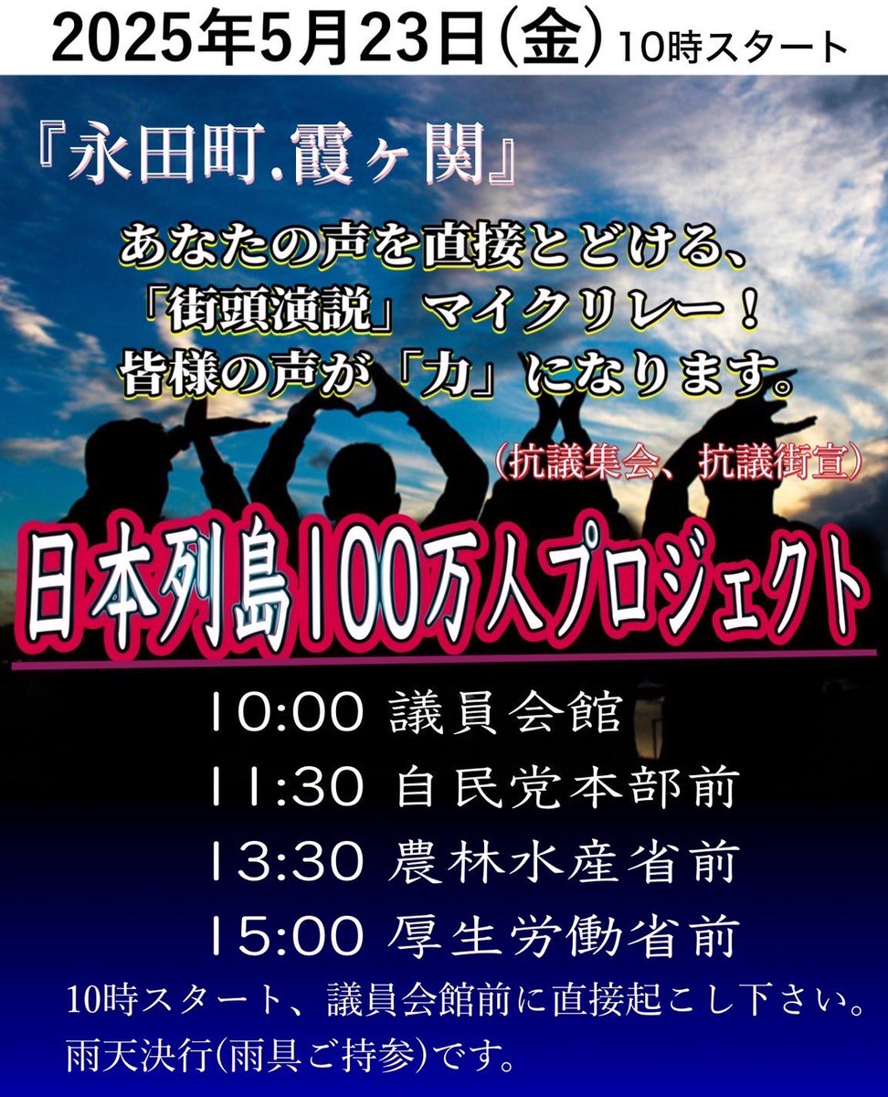 2025年5月23日（金）10時スタート
『永田町．霞ヶ関』
あなたの声を直接とどける、「街頭演説」マイクリレー！
皆様の声が「力」になります。
（抗議集会、抗議街宣）

10:00 議員会館
11:30 自民党本部前
13:30 農林水産省前
15:00 厚生労働省前
10時スタート、議員会館前集合