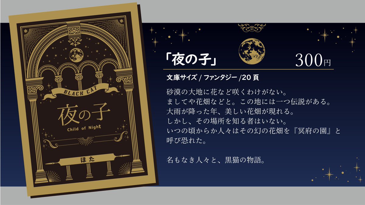#文学フリマ東京
ファンタジー短編「夜の子」
砂漠の大地に花など咲くわけがない。 ましてや花畑などと。大雨が降った年美しい花畑が現れる。 しかし、その場所を知る者はいない。 いつの頃からか人々はその幻の花畑を『冥府の園』と恐れられた。名もなき人々と黒猫の物語。
c.bunfree.net/p/tokyo40/45032