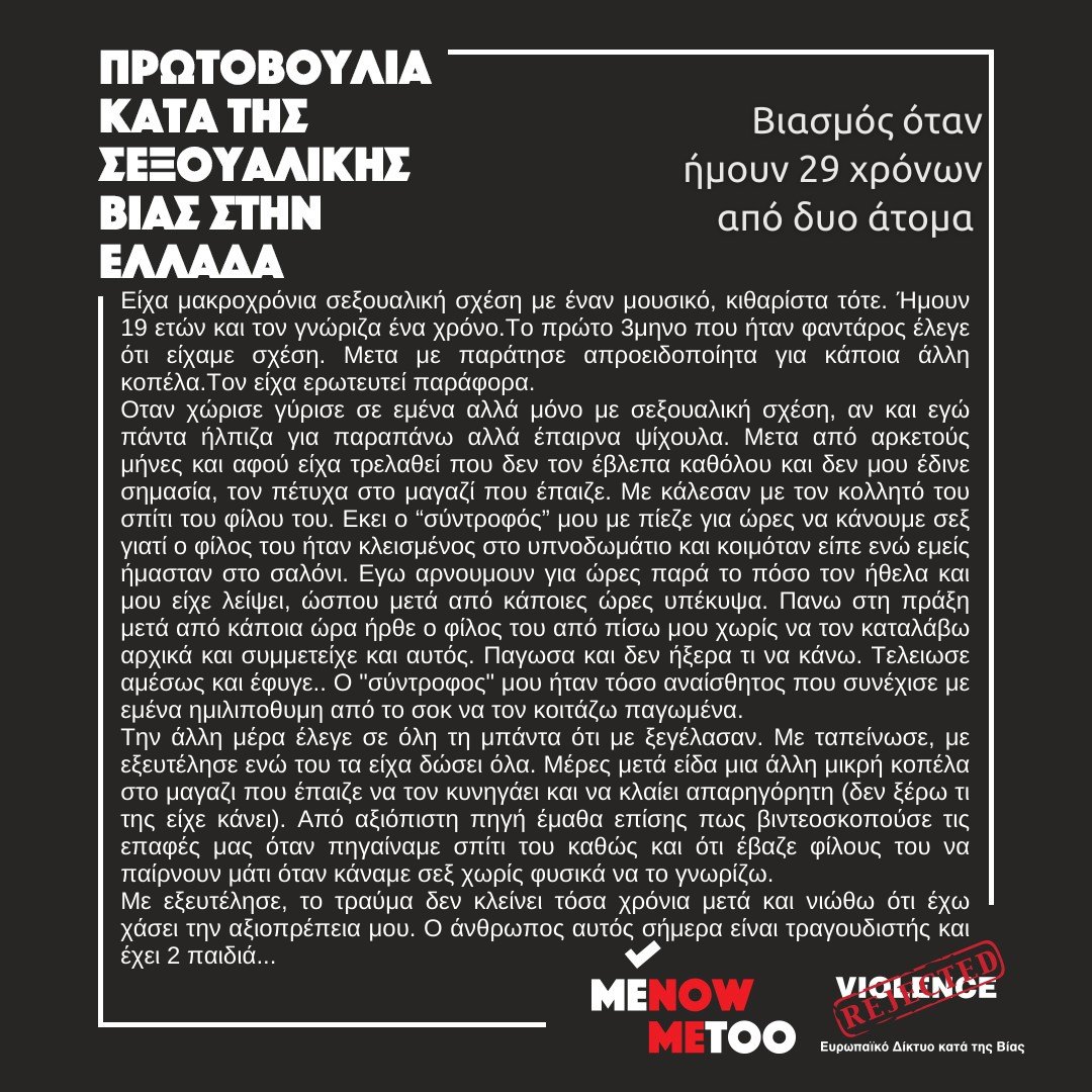 Βιασμός όταν ήμουν 29 χρόνων από δυο άτομα.
- Είχα μακροχρόνια σεξουαλική σχέση με έναν μουσικό, κιθαρίστα τότε. Ήμουν 19 ετών και τον γνώριζα ένα χρόνο. Το πρώτο τρίμηνο που ήταν φαντάρος έλεγε ότι είχαμε σχέση. Μετά με παράτησε απροειδοποίητα για κάποια άλλη κοπέλα. Τον είχα
