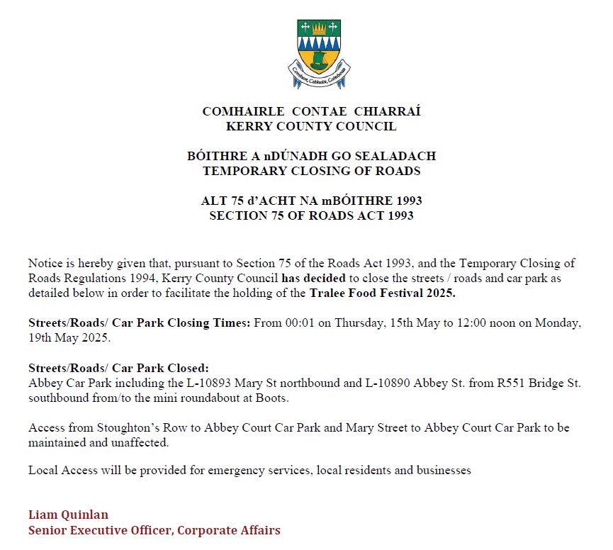 Road Closure Decision Notice
Kerry Co. Co will close the streets / roads &amp; a car park as
detailed to facilitate the holding of the Tralee Food Festival 2025.
From 0:01 Thursday May 15th12:00 noon Monday May 19th .

Access will be provided for emergencies, residents &amp; businesses.