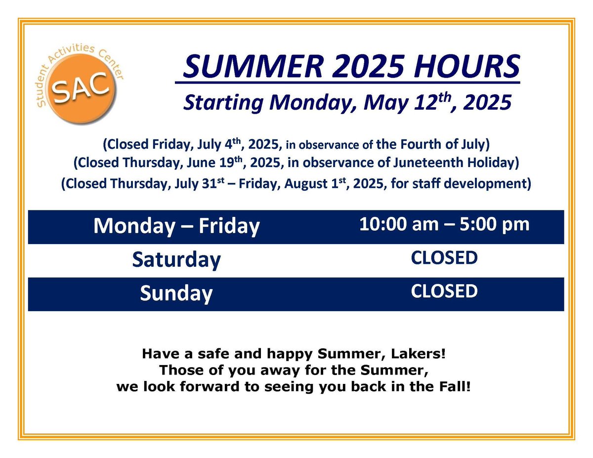 Laker Nation! New SAC Summer Hours!
Starting Monday, May 12th
Monday - Friday 10:00 am - 5:00 pm
Saturday &amp; Sunday CLOSED
Closed Fri, Jul 4th | Thu, Jun 19th | Thu, Jul 31st - Fri, Aug 1st
Have a safe and happy Summer, Lakers!
<a href="/csu_thesac/">Student Activities Center</a> <a href="/CSUHousing/">CSU Housing</a> <a href="/CSU_SA/">Clayton State SA</a> <a href="/ClaytonState/">Clayton State</a>