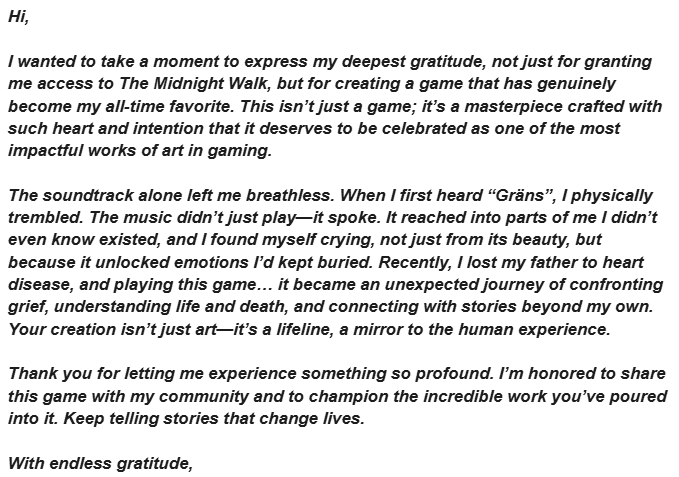 Today I received this email from a content creator who was playing The Midnight Walk. It's not your standard "thank you for the key" email; this was emotional, heartwarming and - having lost my own father in a similar way - one that will stay with me. With the creators approval:
